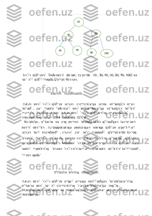                    50
30
20 40 90
80
100
  Ikkilik  qidiruvni   ifodalovchi   daraxt. Bu yerda  [20 , 30, 40, 50, 80, 90, 100]  va  
har  biri  qidirilmoqda.Qiymat 40 ekan.
       
                          Kosmik   murakkablik.
 Butun   sonli  ikkilik  qidiruv   uchun    elementlarga   uchta   ko’rsatgich  kerak  
bo’ladi  ,  ular   massiv   indekslari   yoki   xotira   joylariga   ko’rsatgich   bo’lishi  
mumkin.  Shuning  uchun   butun  sonli   ikkilik  qidiruvning   murakkabligi  
hisoblashning   so’zli  RAM  modelida  O(1) dir.
   Iteratsiya ,  o’rtacha   va   eng  yomon   holatda  talab  qilinadigan   takrorlash   
sonini   oshirish  . Bu   taqqoslashga   asoslangan   boshqa   qidiruv   algoritmlari   
uchun   ham   shundaydir  ,  chunki   ular   ba’zi   maqsadli    qiymatlarda  tezroq   
ishlashi   mumkin   bo’lsa-da,  barcha  elementlar   bo’yicha   o’rtacha     qidiruvga   
qaraganda   yomonroqdir .  Massivni   ikkiga  bo’lish   orqali  ikkilik  qidiruv  ikkala  
pastki   massivning     ishlash  ikkilik o’lchamlari     o’xshash   bo’lishini  ta’minlaydi .
imkon  qadar    
                                        O’rtacha  ishning   chiqarilishi .
Butun   sonli   ikkilik  qidiruv   orqali   amalga   oshiriladigan   iteratsiyalarning   
o’rtacha   soni   har  bir  elementning   izlanish   ehtimoliga   bog’liq . 
Muvaffaqiyatli   qidiruvlar  va  muvaffaqiyatsiz   qidiruvlar  uchun  o’rtacha holat  
boshqacha. 