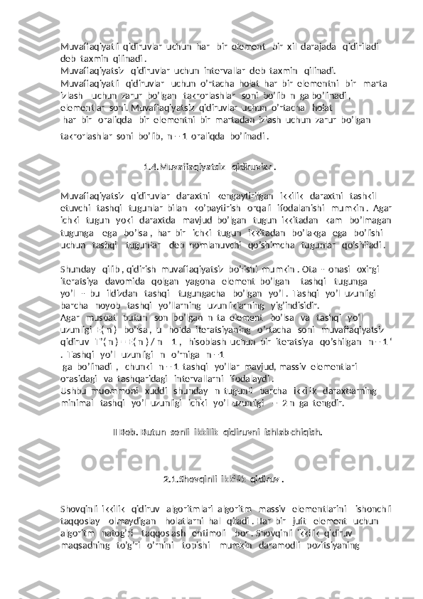 Muvaffaqiyatli  qidiruvlar  uchun  har   bir  element   bir  xil  darajada   qidiriladi   
deb  taxmin  qilinadi .
Muvaffaqiyatsiz   qidiruvlar  uchun  intervallar  deb  taxmin   qilinadi.
Muvaffaqiyatli   qidiruvlar   uchun  o’rtacha  holat  har  bir  elementni   bir   marta  
izlash    uchun  zarur  bo’lgan   takrorlashlar   soni  bo’lib  n  ga bo’linadi ,  
elementlar  soni. Muvaffaqiyatsiz  qidiruvlar  uchun  o’rtacha   holat
 har  bir   oraliqda   bir  elementni  bir  martadan  izlash  uchun  zarur  bo’lgan  
takrorlashlar  soni  bo’lib,  n + 1  oraliqda  bo’linadi .  
                                      1.4.Muvaffaqiyatsiz   qidiruvlar .
Muvaffaqiyatsiz   qidiruvlar   daraxtni   kengaytirilgan   ikkilik   daraxtni   tashkil  
etuvchi   tashqi   tugunlar  bilan   ko’paytirish   orqali   ifodalanishi   mumkin .  Agar
ichki   tugun   yoki   daraxtda   mavjud  bo’lgan   tugun  ikkitadan   kam   bo’lmagan
tugunga    ega   bo’lsa ,  har  bir   ichki   tugun   ikkitadan   bo’lakga   ega   bo’lishi   
uchun   tashqi    tugunlar    deb  nomlanuvchi   qo’shimcha   tugunlar   qo’shiladi .  
Shunday   qilib , qidirish  muvaffaqiyatsiz  bo’lishi  mumkin . Ota  -  onasi   oxirgi   
iteratsiya   davomida   qolgan   yagona   element  bo’lgan     tashqi    tugunga     
yo’l   -  bu   ildizdan   tashqi    tugungacha   bo’lgan   yo’l .  Tashqi   yo’l  uzunligi   
barcha   noyob   tashqi   yo’llarning   uzunliklarning   yig’indisidir.
Agar   musbat   butun   son  bo’lgan  n  ta  element   bo’lsa   va   tashqi   yo’l  
uzunligi  E( n )   bo’lsa ,  u   holda  iteratsiyaning   o’rtacha   soni   muvaffaqiyatsiz   
qidiruv   T’( n ) = E( n ) / n – 1 ,   hisoblash  uchun  bir  iteratsiya   qo’shilgan   n + 1 ‘
.  Tashqi   yo’l   uzunligi   n   o’rniga   n +1
 ga  bo’linadi  ,   chunki   n + 1  tashqi   yo’llar  mavjud, massiv  elementlari   
orasidagi   va  tashqaridagi   intervallarni   ifodalaydi .  
Ushbu  muommoni   xuddi   shunday   n  tugunli   barcha   ikkilik   daraxtlarning   
minimal   tashqi   yo’l  uzunligi   ichki   yo’l  uzunligi    +  2 n  ga  tengdir.
                 II Bob. Butun  sonli  ikkilik  qidiruvni  ishlab chiqish.
                                 2.1.Shovqinli  ikkilik  qidiruv .
Shovqinli  ikkilik   qidiruv   algoritmlari  algoritm   massiv   elementlarini    ishonchli
taqqoslay    olmaydigan    holatlarni  hal   qiladi . Har  bir   juft   element   uchun   
algoritm   natog’ri    taqqoslash   ehtimoli    bor . Shovqinli  ikkilik  qidiruv   
maqsadning   to’g’ri   o’rnini    topishi    mumkin   daramodli   pozitsiyaning     