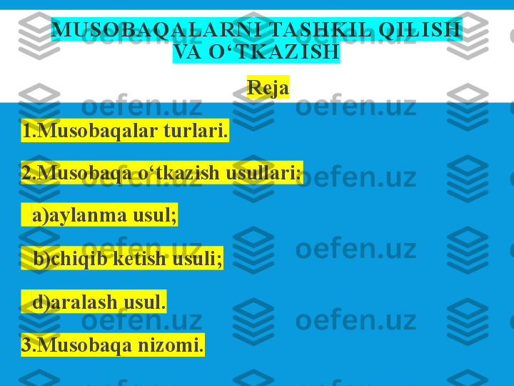 MUSO BAQ ALARNI TASH KIL Q ILISH 
VA O ‘TK AZISH
Rеja
1.Musobaqalar turlari.
2.Musobaqa o‘tkazish usullari:
   a)aylanma usul;
 
  b)chiqib kеtish usuli;
 
  d)aralash usul.
3.Musobaqa nizomi. 