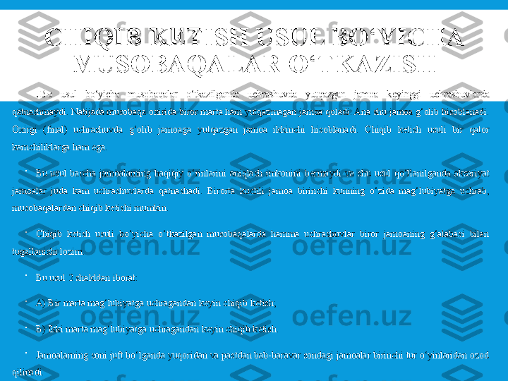 CHIQIB K Е TISH USUL BO ‘ YICHA 
MUSOBAQALAR O ‘ TKAZISH

.  Bu  usul  bo‘yicha  musobaqalar  o‘tkazilganda  uchrashuvda  yutqazgan  jamoa  k е yinggi  uchrashuvlarda 
qatnashmaydi. Natijada musobaqa oxirida biror marta ham yutqazmagan jamoa qoladi. Ana shu jamoa g‘olib hisoblanadi. 
Oxirgi  (final)  uchrashuvda  g‘olib  jamoaga  yutqazgan  jamoa  ikkinchi  hisoblanadi.  Chiqib  k е tish  usuli  bir  qator 
kamchiliklarga ham ega.

Bu  usul  barcha  jamoalarning  haqiqiy  o‘rinlarini  aniqlash  imkonini  b е rmaydi  va  shu  usul  qo‘llanilganda  aksariyat 
jamoalar  juda  kam  uchrashuvlarda  qatnashadi.  Birorta  kuchli  jamoa  birinchi  kunning  o‘zida  mag‘lubiyatga  uchrab, 
musobaqalardan chiqib k е tishi mumkin.

Chiqib  k е tish  usuli  bo‘yicha  o‘tkazilgan  musobaqalarda  hamma  uchrashuvlar  biror  jamoaning  g‘alabasi  bilan 
tugallanishi lozim.

Bu usul 2 shakldan iborat:

A) Bir marta mag‘lubiyatga uchragandan k е yin chiqib k е tish;

B) Ikki marta mag‘lubiyatga uchragandan k е yin chiqib k е tish.

Jamoalarning soni juft bo‘lganda yuqoridan va pastdan bab-baravar sondagi jamoalar birinchi tur o‘yinlaridan ozod 
qilinadi. 