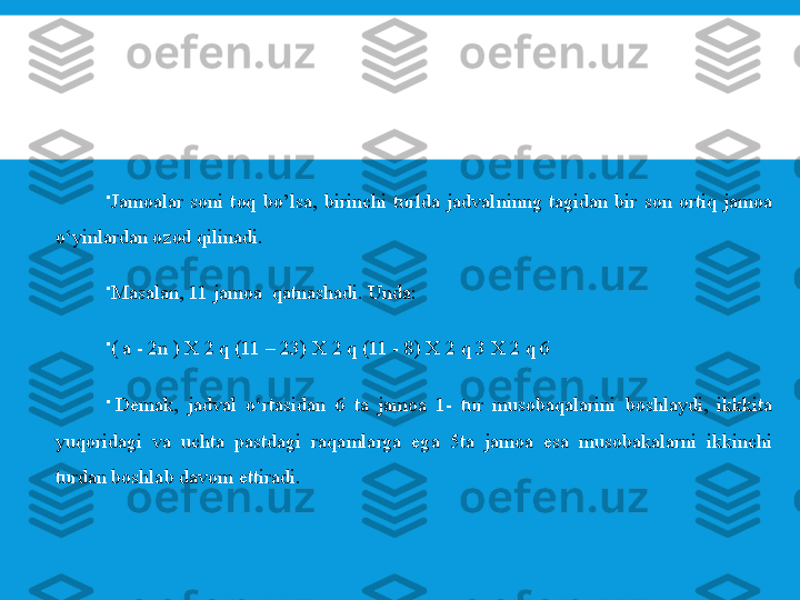 
Jamoalar  soni  toq  bo’lsa,  birinchi  turlda  jadvalninng  tagidan  bir  son  ortiq  jamoa 
o‘yinlardan ozod qilinadi.

Masalan, 11 jamoa  qatnashadi. Unda:

( a - 2n ) X 2 q (11 – 23) X 2 q (11 - 8) X 2 q 3 X 2 q 6

  D е mak,  jadval  o‘rtasidan  6  ta  jamoa  1-  tur  musobaqalarini  boshlaydi,  ikkkita 
yuqoridagi  va  uchta  pastdagi  raqamlarga  ega  5ta  jamoa  esa  musobakalarni  ikkinchi 
turdan boshlab davom ettiradi. 