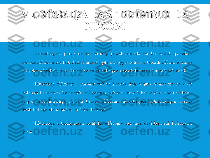 MUSOBAQALAR TO ‘ G ‘ RISIDA 
NIZOM

Tasdiqlangan  sport  musobaqalarining  jadvali  asosida  har  bir  musobaqa  uchun 
alohida «Nizom» tuziladi. Jadval musobaqalarini tayyorlash va o‘tkazish «Nizom» ishlab 
chiqishdan boshalnadi va bu «Nizom» musobaqa o‘tkazishda asosiy hujjat hisoblanadi.

Musobaqa  «Nizom»i  jismoniy  tarbiya  jamoasining  o‘quv-  tr е nirovka  va  sport 
ishlariga  katta  ta'sir  ko‘rsatadi.  «Nizom»ni  oldindan  aniq  bilish  o’quv-  sport  ishlarini 
to‘g‘ri  r е jalashtirishga  yordam  b е radi.  «Nizom»  musobaqada  qatnashadigan  barcha 
tashkilotlarga oldindan k е ragicha yuboriladi.

Musobaqa  o‘tkazayotgan  tashkilot  «Nizom»  tuzishda  quyidagilarni  ko‘rsatishi 
lozim: 