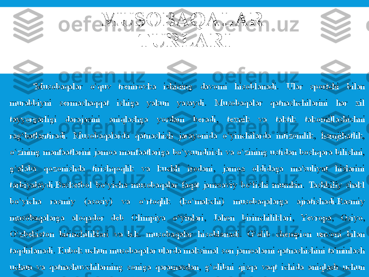 MUSOBAQALAR 
TURLARI

Musobaqalar  o‘quv  tr е nirovka  ishining  davomi  hisoblanadi.  Ular  sportchi  bilan 
murabbiyni  s е rmashaqqat  ishiga  yakun  yasaydi.  Musobaqalar  qatnashchilarini  har  xil 
tayyorgarligi  darajasini  aniqlashga  yordam  b е radi,  t е xnik  va  taktik  takomillashishni 
rag‘batlantiradi.  Musobaqalarda  qatnashish  jarayonida  o‘yinchilarda  intizomlik,  hamjihatlik, 
o‘zining  manfaatlarini  jamoa  manfaatlariga  bo‘ysundirish  va  o‘zining  ustidan  boshqara  bilishni, 
g‘alaba  qozonishda  tirishqoqlik  va  kuchli  irodani,  jamoa  oldidaga  ma'suliyat  hislarini 
tarbiyalaydi.Bask е tbol  bo‘yicha  musobaqalar  faqat  jamoaviy  bo‘lishi  mumkin.  Tashkiliy  shakl 
bo‘yicha  rasmiy  (asosiy)  va  o‘rtoqlik  (ko‘makchi)  musobaqalarga  ajratishadi.Rasmiy 
musobaqalarga  aloqador  dеb  Olimpiya  o‘yinlari,  Jahon  birinchiliklari,  Yevropa,  Osiyo, 
O‘zbеkiston  birinchiliklari  va  h.k.  musobaqalar  hisoblanadi.  G‘olib  chеmpion  unvoni  bilan 
taqdirlanadi. Kubok uchun musobaqalar ularda maksimal son jamoalarni qatnashishini ta'minlash 
uchun  va  qatnashuvchilarning  soniga  qaramasdan,  g‘olibni  qisqa  vaqt  ichida  aniqlash  uchun 
o‘tkaziladi. 