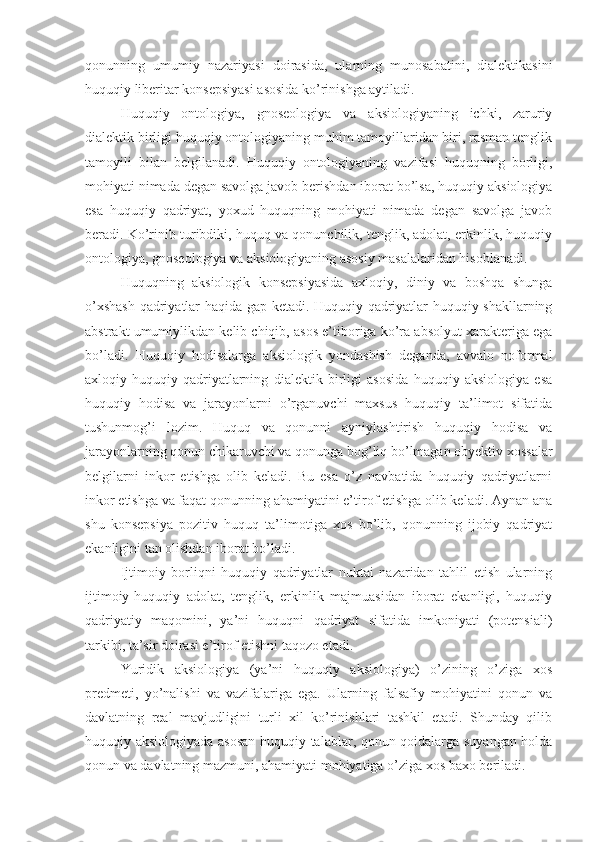 qonunning   umumiy   nazariyasi   doirasida,   ularning   munosabatini,   dialektikasini
huquqiy liberitar konsepsiyasi asosida ko’rinishga aytiladi.
Huquqiy   ontologiya,   gnoseologiya   va   aksiologiyaning   ichki,   zaruriy
dialektik birligi huquqiy ontologiyaning muhim tamoyillaridan biri, rasman tenglik
tamoyili   bilan   belgilanadi.   Huquqiy   ontologiyaning   vazifasi   huquqning   borligi,
mohiyati nimada degan savolga javob berishdan iborat bo’lsa, huquqiy aksiologiya
esa   huquqiy   qadriyat,   yoxud   huquqning   mohiyati   nimada   degan   savolga   javob
beradi. Ko’rinib turibdiki, huquq va qonunchilik, tenglik, adolat, erkinlik, huquqiy
ontologiya, gnoseologiya va aksiologiyaning asosiy masalalaridan hisoblanadi.
Huquqning   aksiologik   konsepsiyasida   axloqiy,   diniy   va   boshqa   shunga
o’xshash qadriyatlar haqida gap ketadi. Huquqiy qadriyatlar huquqiy shakllarning
abstrakt umumiylikdan kelib chiqib, asos e’tiboriga ko’ra absolyut xarakteriga ega
bo’ladi.   Huquqiy   hodisalarga   aksiologik   yondashish   deganda,   avvalo   noformal
axloqiy-huquqiy   qadriyatlarning   dialektik   birligi   asosida   huquqiy   aksiologiya   esa
huquqiy   hodisa   va   jarayonlarni   o’rganuvchi   maxsus   huquqiy   ta’limot   sifatida
tushunmog’i   lozim.   Huquq   va   qonunni   ayniylashtirish   huquqiy   hodisa   va
jarayonlarning qonun chikaruvchi va qonunga bog’liq bo’lmagan obyektiv xossalar
belgilarni   inkor   etishga   olib   keladi.   Bu   esa   o’z   navbatida   huquqiy   qadriyatlarni
inkor etishga va faqat qonunning ahamiyatini e’tirof etishga olib keladi. Aynan ana
shu   konsepsiya   pozitiv   huquq   ta’limotiga   xos   bo’lib,   qonunning   ijobiy   qadriyat
ekanligini tan olishdan iborat bo’ladi.
Ijtimoiy   borliqni   huquqiy   qadriyatlar   nuktai   nazaridan   tahlil   etish   ularning
ijtimoiy-huquqiy   adolat,   tenglik,   erkinlik   majmuasidan   iborat   ekanligi,   huquqiy
qadriyatiy   maqomini,   ya’ni   huquqni   qadriyat   sifatida   imkoniyati   (potensiali)
tarkibi, ta’sir doirasi e’tirof etishni taqozo etadi.
Yuridik   aksiologiya   (ya’ni   huquqiy   aksiologiya)   o’zining   o’ziga   xos
predmeti,   yo’nalishi   va   vazifalariga   ega.   Ularning   falsafiy   mohiyatini   qonun   va
davlatning   real   mavjudligini   turli   xil   ko’rinishlari   tashkil   etadi.   Shunday   qilib
huquqiy aksiologiyada asosan huquqiy talablar, qonun-qoidalarga suyangan holda
qonun va davlatning mazmuni, ahamiyati mohiyatiga o’ziga xos baxo beriladi. 