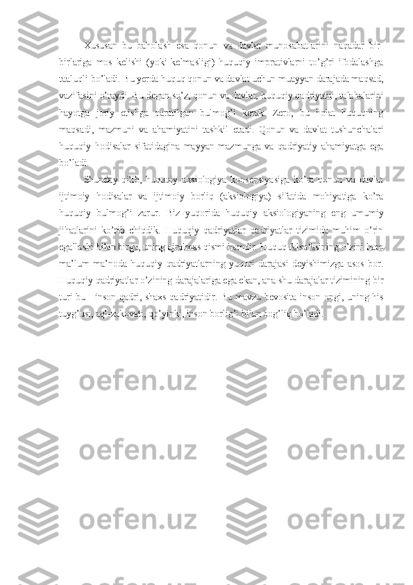 Xususan   bu   baholash   esa   qonun   va   davlat   munosabatlarini   naqadar   bir-
birlariga   mos   kelishi   (yoki   kelmasligi)   huquqiy   imprativlarni   to’g’ri   ifodalashga
taalu q li bo’ladi. Bu yerda huquq qonun va davlat uchun muayyan darajada maqsad,
vazifasini  o’ taydi. Bu degan so’z, qonun va davlat, huquqiy qadriyatni, talabalarini
hayotga   joriy   etishga   qaratilgan   bulmog’i   kerak.   Zero,   bu   holat   huquqning
maqsadi,   mazmuni   va   ahamiyatini   tashkil   etadi.   Qonun   va   davlat   tushunchalari
huquqiy   hodisalar   sifatidagina   mayyan   mazmunga   va   qadriyatiy   ahamiyatga   ega
bo’ladi.
Shunday   qilib,   huquqiy   aksiologiya   konsepsiyasiga   ko’ra   qonun   va   davlat
ijtimoiy   hodisalar   va   ijtimoiy   borliq   (aksiologiya)   sifatida   mohiyatiga   ko’ra
huquqiy   bulmog’i   zarur.   Biz   yuqorida   huquqiy   aksiologiyaning   eng   umumiy
jihatlarini   ko’rib   chiqdik.   Huquqiy   qadriyatlar   qadriyatlar   tizimida   muhim   o’rin
egallashi bilan birga, uning ajralmas qismi hamdir. Huquq falsafasining o’zini ham
ma’lum   ma’noda   huquqiy   qadriyatlarning   yuqori   darajasi   deyishimizga   asos   bor.
Huquqiy qadriyatlar o’zining darajalariga ega ekan, ana shu darajalar tizimining bir
turi bu - inson qadri, shaxs qadriyatidir. Bu mavzu bevosita inson ongi, uning his
tuyg’usi, aql-zakovati, qo’yinki, inson borlig’i bilan bog’liq bo’ladi. 