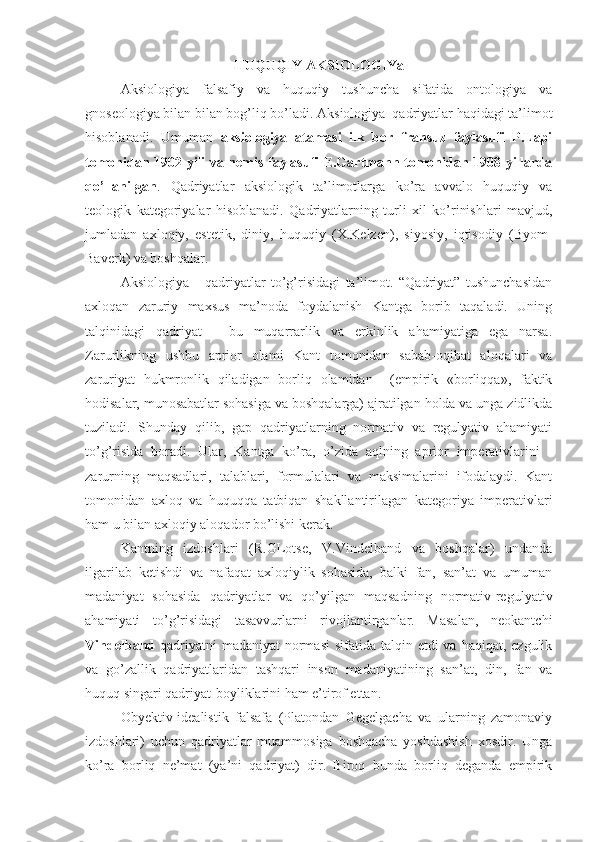 HUQUQIY AKSIOLOGIYa
Aksiologiya   falsafiy   va   huquqiy   tushuncha   sifatida   ontologiya   va
gnoseologiya bilan bilan bog’liq bo’ladi. Aksiologiya–qadriyatlar haqidagi ta’limot
hisoblanadi.   Umuman   aksiologiya   atamasi   ilk   bor   fransuz   faylasufi   P.Lapi
tomonidan 1902 yili va nemis faylasufi E.Gartmann tomonidan 1908 yillarda
qo’llanilgan .   Qadriyatlar   aksiologik   ta’limotlarga   ko’ra   avvalo   huquqiy   va
teologik   kategoriyalar   hisoblanadi.   Qadriyatlarning   turli   xil   ko’rinishlari   mavjud,
jumladan   axloqiy,   estetik,   diniy,   huquqiy   (X.Kelzen),   siyosiy,   iqtisodiy   (Byom-
Baverk) va boshqalar.
Aksiologiya   -   qadriyatlar   to’g’risidagi   ta’limot.   “Qadriyat”   tushunchasidan
axloqan   zaruriy   maxsus   ma’noda   foydalanish   Kantga   borib   taqaladi.   Uning
talqinidagi   qadriyat   -   bu   muqarrarlik   va   erkinlik   ahamiyatiga   ega   narsa.
Zarurlikning   ushbu   aprior   olami   Kant   tomonidan   sabab-oqibat   aloqalari   va
zaruriyat   hukmronlik   qiladigan   borliq   olamidan     (empirik   «borliqqa»,   faktik
hodisalar, munosabatlar sohasiga va boshqalarga) ajratilgan holda va unga zidlikda
tuziladi.   Shunday   qilib,   gap   qadriyatlarning   normativ   va   regulyativ   ahamiyati
to’g’risida   boradi.   Ular,   Kantga   ko’ra,   o’zida   aqlning   aprior   imperativlarini   -
zarurning   maqsadlari,   talablari,   formulalari   va   maksimalarini   ifodalaydi.   Kant
tomonidan   axloq   va   huquqqa   tatbiqan   shakllantirilagan   kategoriya   imperativlari
ham u bilan axloqiy aloqador bo’lishi kerak.
Kantning   izdoshlari   (R.GLotse,   V.Vindelband   va   boshqalar)   undanda
ilgarilab   ketishdi   va   nafaqat   axloqiylik   sohasida,   balki   fan,   san’at   va   umuman
madaniyat   sohasida   qadriyatlar   va   qo’yilgan   maqsadning   normativ-regulyativ
ahamiyati   to’g’risidagi   tasavvurlarni   rivojlantirganlar.   Masalan,   neokantchi
Vindelband   qadriyatni  madaniyat  normasi  sifatida talqin etdi  va haqiqat, ezgulik
va   go’zallik   qadriyatlaridan   tashqari   inson   madaniyatining   san’at,   din,   fan   va
huquq singari qadriyat-boyliklarini ham e’tirof ettan.
Obyektiv-idealistik   falsafa   (Platondan   Gegelgacha   va   ularning   zamonaviy
izdoshlari)   uchun   qadriyatlar   muammosiga   boshqacha   yoshdashish   xosdir.   Unga
ko’ra   borliq   ne’mat   (ya’ni   qadriyat)   dir.   Biroq   bunda   borliq   deganda   empirik 