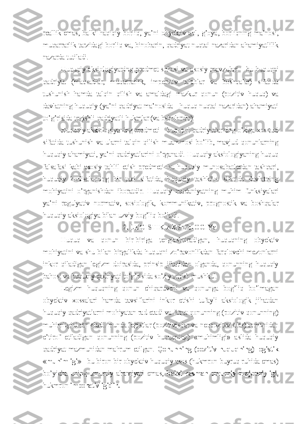 reallik   emas,   balki   haqiqiy   borliq,   ya’ni   obyektiv   aql,   g’oya,   borliqning   ma’nosi,
muqarrarlik tarzidagi borliq va, binobarin, qadriyat nuqtai nazaridan ahamiyatlilik
nazarda tutiladi.
Huquqiy aksiologiyaning predmet  sohasi  va asosiy  mavzulari  -  bu huquqni
qadriyat   (maqsadlar,   muqarrarlik,   imperativ   talablar   va   boshqalar)   sifatida
tushunish   hamda   talqin   qilish   va   amaldagi   mazkur   qonun   (pozitiv   huquq)   va
davlatning huquqiy (ya’ni qadriyat ma’nosida - huquq nuqtai nazaridan) ahamiyati
to’g’risida tegishli qadriyatli hukmlar (va baholardir).
Huquqiy aksiologiyaning predmeti – huquqni qadriyatlarning o’ziga xos turi
sifatida   tushunish   va   ularni   talqin   qilish   muammosi   bo’lib,   mavjud   qonunlarning
huquqiy ahamiyati, ya’ni qadriyatlarini o’rganadi. Huquqiy aksiologiyaning huquq
falsafasi   kabi   asosiy   tahlil   etish   predmeti–bu   huquqiy   munosabatlardan   tashqari,
huquqiy   hodisalarning   bir   turi   sifatida,   huquqiy   tashkilot   sifatida   davlatning
mohiyatini   o’rganishdan   iboratdir.   Huquqiy   madaniyatning   muhim   funksiyalari
ya’ni   regulyativ   normativ,   sosiologik,   kommunikativ,   prognostik   va   boshqalar
huquqiy aksiologiya bilan uzviy bog’liq bo’ladi. 
2. LEGISTIK AKSIOLOGIYa
Huquq   va   qonun   bir-biriga   tenglashtiradigan,   huquqning   obyektiv
mohiyatini va shu bilan birgalikda huquqni zo’ravonlikdan farqlovchi mezonlarni
inkor   qiladigan   legizm   doirasida,   prinsip   jihatidan   olganda,   qonunning   huquqiy
bahosi va huquqiy qadriyati to’g’risida so’z yuritish mushkul.
Legizm   huquqning   qonun   chiqaruvchi   va   qonunga   bog’liq   bo’lmagan
obyektiv   xossalari   hamda   tavsiflarini   inkor   etishi   tufayli   aksiologik   jihatdan
huquqiy qadriyatlarni mohiyatan rad etadi va faqat qonunning (pozitiv qonunning)
muhimligini tan oladi. Bunda legistlar (pozitivistlar va neopozitivistlar) tomonidan
e’tirof   etiladigan   qonunning   (pozitiv   huquqning)   «muhimligi»   aslida   huquqiy
qadriyat   mazmunidan   mahrum   etilgan.   Qonunning   (pozitiv   huquqning)   legistik
«muhimligi»  - bu biron-bir obyektiv huquqiy asos (hukmron-buyruq ruhida emas)
bo’yicha   uning   umumiy   ahamiyati   emas,   balki   rasman   umumiy   majburiyligi,
hukmron  imperativligidir. 