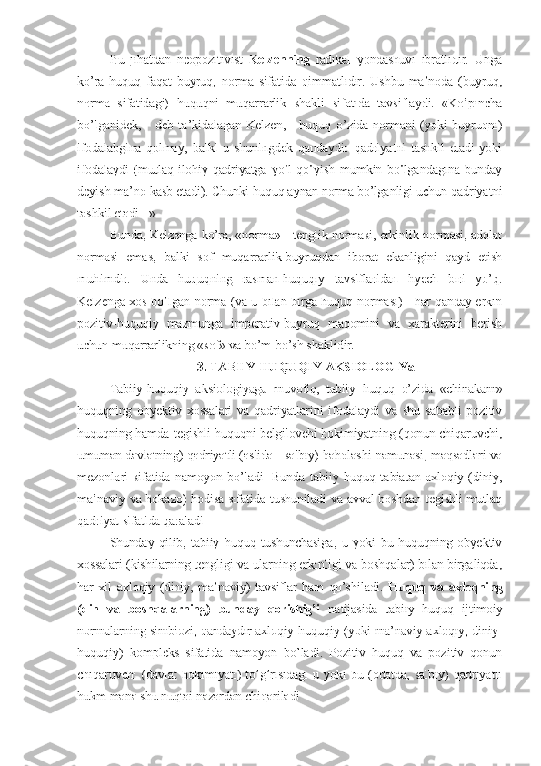 Bu   jihatdan   neopozitivist   Kelzenning   radikal   yondashuvi   ibratlidir.   Unga
ko’ra   huquq   faqat   buyruq,   norma   sifatida   qimmatlidir.   Ushbu   ma’noda   (buyruq,
norma   sifatidagi)   huquqni   muqarrarlik   shakli   sifatida   tavsiflaydi.   «Ko’pincha
bo’lganidek,   -   deb   ta’kidalagan   Kelzen,   -   huquq   o’zida   normani   (yoki   buyruqni)
ifodalabgina   qolmay,   balki   u   shuningdek   qandaydir   qadriyatni   tashkil   etadi   yoki
ifodalaydi   (mutlaq   ilohiy   qadriyatga   yo’l   qo’yish   mumkin   bo’lgandagina   bunday
deyish ma’no kasb etadi). Chunki huquq aynan norma bo’lganligi uchun qadriyatni
tashkil etadi...»
Bunda, Kelzenga ko’ra, «norma» - tenglik normasi, erkinlik normasi, adolat
normasi   emas,   balki   sof   muqarrarlik-buyruqdan   iborat   ekanligini   qayd   etish
muhimdir.   Unda   huquqning   rasman-huquqiy   tavsiflaridan   hyech   biri   yo’q.
Kelzenga xos bo’lgan norma (va u bilan birga huquq normasi) - har qanday erkin
pozitiv-huquqiy   mazmunga   imperativ-buyruq   maqomini   va   xarakterini   berish
uchun muqarrarlikning «sof» va bo’m-bo’sh shaklidir.
3. TABIIY-HUQUQIY AKSIOLOGIYa
Tabiiy-huquqiy   aksiologiyaga   muvofiq,   tabiiy   huquq   o’zida   «chinakam»
huquqning   obyektiv   xossalari   va   qadriyatlarini   ifodalaydi   va   shu   sababli   pozitiv
huquqning hamda tegishli huquqni belgilovchi hokimiyatning (qonun chiqaruvchi,
umuman davlatning) qadriyatli (aslida - salbiy) baholashi namunasi, maqsadlari va
mezonlari   sifatida   namoyon   bo’ladi.   Bunda   tabiiy   huquq   tabiatan   axloqiy   (diniy,
ma’naviy va hokazo) hodisa sifatida tushuniladi va avval boshdan tegishli mutlaq
qadriyat sifatida qaraladi.
Shunday   qilib,   tabiiy   huquq   tushunchasiga,   u   yoki   bu   huquqning   obyektiv
xossalari (kishilarning tengligi va ularning erkinligi va boshqalar) bilan birgaliqda,
har   xil   axloqiy   (diniy,   ma’naviy)   tavsiflar   ham   qo’shiladi.   Huquq   va   axloqning
(din   va   boshqalarning)   bunday   qorishig’i   natijasida   tabiiy   huquq   ijtimoiy
normalarning simbiozi, qandaydir axloqiy-huquqiy (yoki ma’naviy-axloqiy, diniy-
huquqiy)   kompleks   sifatida   namoyon   bo’ladi.   Pozitiv   huquq   va   pozitiv   qonun
chiqaruvchi   (davlat  hokimiyati)   to’g’risidagi   u  yoki   bu  (odatda,   salbiy)   qadriyatli
hukm mana shu nuqtai nazardan chiqariladi. 