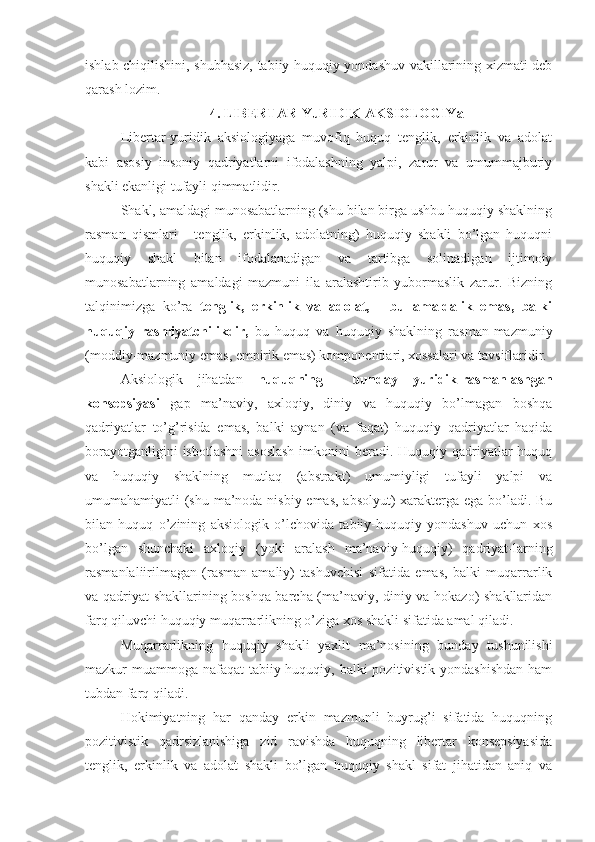 ishlab chiqilishini, shubhasiz, tabiiy-huquqiy yondashuv vakillarining xizmati deb
qarash lozim.
4. LIBERTAR-YuRIDIK AKSIOLOGIYa
Libertar-yuridik   aksiologiyaga   muvofiq   huquq   tenglik,   erkinlik   va   adolat
kabi   asosiy   insoniy   qadriyatlarni   ifodalashning   yalpi,   zarur   va   umummajburiy
shakli ekanligi tufayli qimmatlidir.
Shakl, amaldagi munosabatlarning (shu bilan birga ushbu huquqiy shaklning
rasman   qismlari   -   tenglik,   erkinlik,   adolatning)   huquqiy   shakli   bo’lgan   huquqni
huquqiy   shakl   bilan   ifodalanadigan   va   tartibga   solinadigan   ijtimoiy
munosabatlarning   amaldagi   mazmuni   ila   aralashtirib   yubormaslik   zarur.   Bizning
talqinimizga   ko’ra   tenglik,   erkinlik   va   adolat,   -   bu   amaldalik   emas,   balki
huquqiy   rasmiyatchilikdir,   bu   huquq   va   huquqiy   shaklning   rasman-mazmuniy
(moddiy-mazmuniy emas, empirik emas) komponentlari, xossalari va tavsiflaridir.
Aksiologik   jihatdan   huquqning     bunday   yuridik-rasmanlashgan
konsepsiyasi   gap   ma’naviy,   axloqiy,   diniy   va   huquqiy   bo’lmagan   boshqa
qadriyatlar   to’g’risida   emas,   balki   aynan   (va   faqat)   huquqiy   qadriyatlar   haqida
borayotganligini  isbotlashni  asoslash  imkonini  beradi. Huquqiy qadriyatlar huquq
va   huquqiy   shaklning   mutlaq   (abstrakt)   umumiyligi   tufayli   yalpi   va
umumahamiyatli (shu ma’noda nisbiy emas, absolyut) xarakterga ega bo’ladi. Bu
bilan   huquq   o’zining   aksiologik   o’lchovida   tabiiy-huquqiy   yondashuv   uchun   xos
bo’lgan   shunchaki   axloqiy   (yoki   aralash   ma’naviy-huquqiy)   qadriyat-larning
rasmanlaliirilmagan   (rasman-amaliy)   tashuvchisi   sifatida   emas,   balki   muqarrarlik
va qadriyat shakllarining boshqa barcha (ma’naviy, diniy va hokazo) shakllaridan
farq qiluvchi huquqiy muqarrarlikning o’ziga xos shakli sifatida amal qiladi.
Muqarrarlikning   huquqiy   shakli   yaxlit   ma’nosining   bunday   tushunilishi
mazkur muammoga nafaqat  tabiiy-huquqiy, balki  pozitivistik yondashishdan  ham
tubdan farq qiladi.
Hokimiyatning   har   qanday   erkin   mazmunli   buyrug’i   sifatida   huquqning
pozitivistik   qadrsizlanishiga   zid   ravishda   huquqning   libertar   konsepsiyasida
tenglik,   erkinlik   va   adolat   shakli   bo’lgan   huquqiy   shakl   sifat   jihatidan   aniq   va 