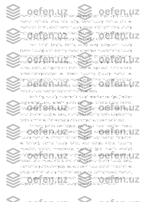 mazmunli, biroq tabiiy-huquqiy yondashuvga xos bo’lgani singari u yoki bu faktik
mazmun   ma’nosida   emas,   balki   qat’iy,   rasman-huquqiy   ma’noda   aniq   va
mazmundor-dir. Shu sababli  rasman-huquqiy jihatdan sifatli ta’rif o’zida umumiy
majburiy,   hukmron   imperativ   va   hokazo   ma’-nodagi   majburiylik   shayushnigina
emas, balki qadriyatli-huquqiy majburiylik ma’nosidagi shaklni ham ifodalay-di.
Inson   borlig’i   (tenglik,   erkinlik,   adolat)   asosiy   qadriyatlarini   huquqiy
(rasman-huquqiy)   talqin   etishning   mazkur   konsepiiyasi   muqarrarlikning   huquqiy
shakli jihatlari sifatida huquqning qadriyatli maqomini (muqarrarlik qadriyatlari va
shakllari   umumiy   tizimida   qadriyat,   huquqning   o’ziga   xosligi   sifatida   huquq
doirasi,   tarkibi,   salohiyatini)   aniq   chizib   beradi   va   qayd   etadi.   Borliq   sohasida
korrespondensiyalanadigan   va   relevant   huquqning   (huquqiy   mazmun   va
qiymatlarning talablari, manbalariga maqsad, asos bo’lmish muqarrarlik sifatidagi
huquqning)   barcha   fenomenlarining   qadriyatli   qiymati   huquqiy   qadriyatlarning
mana shu nuqtai nazaridan belgilanishi mumkin va kerak.
Borliqning   huquqiy   muqarrarlik   nuqtai   nazaridan   qadri yat   jihatidan
belgilanadigai   ushbu   sohasini   yuridik   aksiologiya   doirasida   (uning   predmeti
o’ziga xosligini, ixtisosligi va vazifalarini hisobga olgan holda) butun real mavjud
qonun   (pozitiv   huquq)   va   davlat,   shuningdek   huquqning   barcha   subyektlarining
barcha ko’rinish va o’lchovlardagi yuridik ahamiyatli xulq-atvori tashkil etadi.
Binobarin,   yuridik   aksiologiyada   gap,   huquq   nuqtai   nazaridan   mavjud
qonunning   (pozitiv   huquqning),   davlatning,   huquq   subyektlari   xulq-atvorining
huquqiy   mazmuni   va   qimmatini   baholash   (qadriyat   nuqtai   nazaridan   fikr   yuritish
va   baholash),   ularning   huquqiy   fazilati,   zarur   qadriyat   sifatida   huquqning
maqsadlari,   talablari,   imperativlariga   muvofiqligi   (yoki   muvofiq   emasligi)
to’g’risida boradi. Bunda huquq qonun (pozitiv huquq), davlat, kishilarning hatti-
harakati   uchun   maqsad   sifatida   amal   qiladi.   Bu   qonun   (pozitiv   huquq),   davlat,
odamlarning   yuridik   ahamiyatga   ega   xulq-atvori   huquq   talablari   ifodalanishi   va
amalga oshirilishi uchun yo’naltirilishi kerak, chunki ularning maqsadi, mazmuni,
qimmati   aynan   mana   shundan   iboratdir.   Qonun   (pozitiv   huquq),   davlat,   huquq
subyektlarining xulq-atvori faqat huquqiy hodisalar sifatida qimmatlidir. 