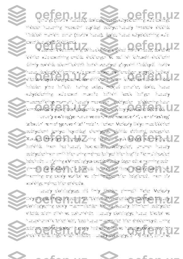 Qonunga   (pozitiv   huquqqa),   davlatga,   huquq   subyektlarining   xulq-atvoriga
nisbatan   huquqning   maqsadini   quyidagi   qadriyat-huquqiy   imperativ   shaklida
ifodalash   mumkin:   qonun   (pozitiv   huquq),   davlat,   huquq   subyektlarining   xulq-
atvori huquqiy bo’lishi kerak.
Muqarrarlik va borliqning ushbu aksiologik nisbati pozitiv huquq, davlat va
kishilar   xulq-atvorining   amalda   shakllangan   va   real   ish   ko’ruvchi   shakllarini
doimiy   ravishda   takomillashtirib   borish   zaruriyati   g’oyasini   ifodalaydi.   Pozitiv
huquq,   davlat,   kishilarning   xulq-atvori   tarixan   rivojlanadigan   voqyelik   hodisasi
sifatida   voqyelikning   yutuq   va   kamchiliklarini   baham   ko’radi   hamda   doim   ideal
holatdan   yiroq   bo’ladi.   Buning   ustiga,   mavjud   qonunlar,   davlat,   huquq
subyektlarining   xulq-atvori   muvofiq   bo’lishi   kerak   bo’lgan   huquqiy
muqarrarlikning   mazmuni,   huquqiy   maqsadlar   -   qadriyatlar   -   talablarning   butun
kompleksi tarixiy rivojlanish jarayonida yangalanadi, boyiydi va aniqlashtiriladi.
Huquqiy aksiologiya huquq va qonun munosabatlarini, ular o’rtasidagi
tafovutni  ham   o’rganuvchi   ta’limotdir .  Tarixan  Markaziy   Osiyo  mutafakkirlari
qadriyatlarni   jamiyat   hayotidagi   ahamiyatiga   alohida   e’tiborini   qaratganlar.
Xususan,   Beruniyning   jamiyat,   uning   istiqboli   buyuk   kelajak   sari   rivojlanib
borishida   inson   haq-huquqi,   baxt-saodati,   qadriyatlari,   umuman   huquqiy
qadriyatlar inson omili bilan uning mehnat faoliyati bilan bog’liq fikr-mulohazalari
bebahodir. U o’zining «Mineralogiya» asarida bunday degan edi: «Insonning qadr–
qimmati   o’z   vazifasini   a’lo   darajada   bajarishidan   iborat.   Shuning   uchun   ham
insonning   eng   asosiy   vazifasi   va   o’rni   mehnat   bilan   belgilanadi.   Inson   o’z
xoxishiga mehnat bilan erishadi».
Huquqiy   aksiologiyaga   oid   ilmiy   jihatdan   qimmatli   fikrlar   Markaziy
Osiyoning va boshqa bir qator mutaffakirlari ta’limotlarida ham uchraydi. Huquqiy
aksiologiyaning   asosiy   muammolaridan   biri   bu   huquqiy   bilimlarni   qadriyatlar
sifatida   talqin   qilish   va   tushunishdir.   Huquqiy   aksiologiya   huquq   falsafasi   va
huquqshunoslik fanlari kabi, faqat huquq muammolari bilan cheklanmaydi. Uning
tadqiqot   predmeti   davlatni   huquqiy   hodisaning   biri   va   huquqiy   tashkilotning   bir
shakli sifatida o’rganishdan iboratdir. Huquqiy aksiologiya  birinchidan , qonun va 