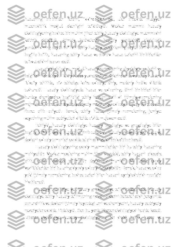 huquqning   bir-biridan   farqini,   ikkinchidan   esa,   ular   o’rtasida   muayyan
mutanosiblik   mavjud   ekanligini   ta’kidlaydi.   Mazkur   muammo   huquqiy
aksiologiyaning boshqa  bir  muhim  jihati  tabiiy-huquqiy aksiologiya  muammosini
keltirib   chiqaradi.   Ijtimoiy   hodisalarga   huquqiy   yondashish   aksiologik
yondashishning   paydo   bo’lishi   tabiiy-huquqiy   qarashlarning   paydo   bo’lishi   bilan
bog’liq   bo’lib,   huquqning   tabiiy   huquq   va   pozitiv   huquq   turlarini   bir-birlaridan
tafovut etishni taqozo etadi.
Huquqiy aksiologiya, mavjud huquqiy normalarning obyektiv xossalarini va
belgilarini ifodalaydi. Tabiiy huquq yusnaturalizm doktrinalarida va tabiiy huquqni
falsafiy   tahlilida,   o’z   tabiatiga   ko’ra   axloqiy,   diniy,   madaniy   hodisa   sifatida
tushunadi.   Huquqiy   aksiologiyada   huquq   va   axloqning,   dinni   bir-birlari   bilan
bunday   chambarchas   bog’liqligi   tabiiy   huquqni   turli   xil   ijtimoiy   normalarning
majmuidan   iborat   qandaydir   qadriyatiy-mazmuniy,   axloqiy-huquqiy   koipleksdan
iborat   qilib   qo’yadi.   Demak,   tabiiy   huquq   ijtimoiy   normalarning,   jamiyat
xayotining muhim qadriyatlari sifatida o’zida mujassam etadi. 
Tabiiyki,   huquqiy   aksiologiya   huquqiy   ontologiya   va   gnoselogiya   bilan
bog’liq bo’l ishi  kerak. Bundan ko’rinib turibdiki, huquqiy gnoseologiya, huquq va
davlatni axloqiy tomonlari asosida talqin etishga ko’prok e’tibor beradi.
Huquqiy   aksiologiyaning   asosiy   muammolaridan   biri   bu   tabiiy   huquqning
mohiyatidir.   Mazkur   masalaning   muhim   jihati   shundaki,   tabiiy   huquqni   q is q acha
qilib,   adolat   haqidagi   ta’limotdir   deyishimiz   mumkin.   Va   uning   asosiy
vazifalalaridan biri bu uning siyosiy-axloqiy funksiyasidir. Demak, huquq va axloq
yoki   ijtimoiy   normalarning   boshqa   turlari   bilan   huquqni   ayniylashtirish   noto’g’ri
hisoblanadi.
Huquqiy   ontologiya   va   huquqiy   gnoseologiya   ta’limotidagi   kabi,   huquqiy
aksiologiya   tabiiy   huquqiy   ta’limotning   noizchilliklarini   bartaraf   etish   jarayonida
qonunchilik va davlatni ijtimoiy hayotdagi urni va ahamiyatini, huquqiy-qadriyatiy
nazariyalar   asosida   ifodalaydi.   Gap   bu   yerda   libertar   aksiologiyasi   haqida   ketadi.
Libertar   aksiologiya,   huquqiy   aksiologiyaning   bir   shakli   bo’lib,   huquq   va 