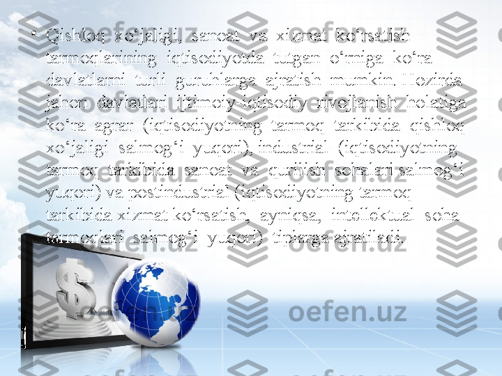 •
Qishloq  xo‘jaligi,  sanoat  va  xizmat  ko‘rsatish  
tarmoqlarining  iqtisodiyotda  tutgan  o‘rniga  ko‘ra  
davlatlarni  turli  guruhlarga  ajratish  mumkin. Hozirda  
jahon  davlatlari  ijtimoiy-iqtisodiy  rivojlanish  holatiga  
ko‘ra  agrar  (iqtisodiyotning  tarmoq  tarkibida  qishloq  
xo‘jaligi  salmog‘i  yuqori), industrial  (iqtisodiyotning  
tarmoq  tarkibida  sanoat  va  qurilish  sohalari salmog‘i 
yuqori) va postindustrial (iqtisodiyotning tarmoq 
tarkibida xizmat ko‘rsatish,  ayniqsa,  intellektual  soha  
tarmoqlari  salmog‘i  yuqori)  tiplarga ajratiladi.   