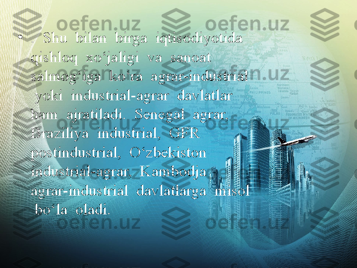 •
.  Shu  bilan  birga  iqtisodiyotida  
qishloq  xo‘jaligi  va  sanoat  
salmog‘iga  ko‘ra  agrar-industrial 
 yoki  industrial-agrar  davlatlar  
ham  ajratiladi.  Senegal  agrar,  
Braziliya  industrial,  GFR  
postindustrial,  O‘zbekiston 
industrial-agrar,  Kambodja  
agrar-industrial  davlatlarga  misol 
 bo‘la  oladi. 