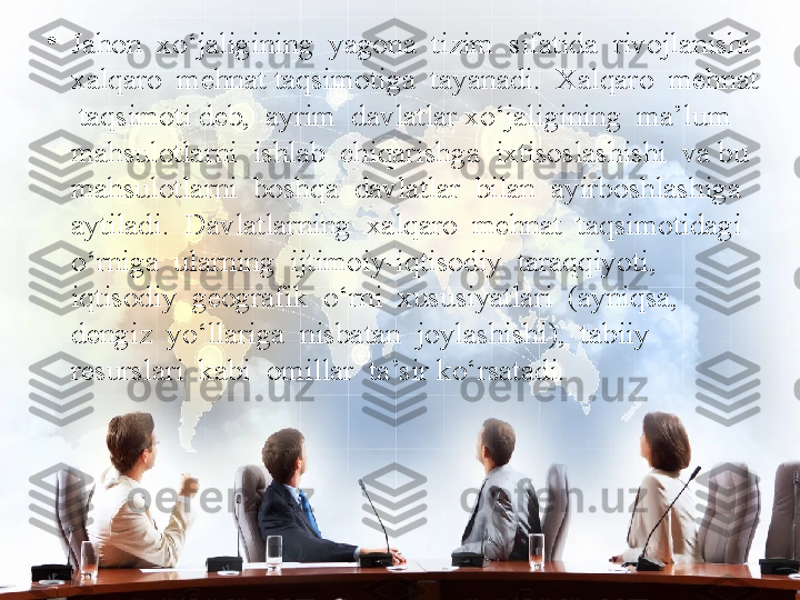 •
Jahon  xo‘jaligining  yagona  tizim  sifatida  rivojlanishi  
xalqaro  mehnat taqsimotiga  tayanadi.  Xalqaro  mehnat 
 taqsimoti deb,  ayrim  davlatlar xo‘jaligining  ma’lum  
mahsulotlarni  ishlab  chiqarishga  ixtisoslashishi  va bu  
mahsulotlarni  boshqa  davlatlar  bilan  ayirboshlashiga  
aytiladi.  Davlatlarning  xalqaro  mehnat  taqsimotidagi  
o‘rniga  ularning  ijtimoiy-iqtisodiy  taraqqiyoti,  
iqtisodiy  geografik  o‘rni  xususiyatlari  (ayniqsa,  
dengiz  yo‘llariga  nisbatan  joylashishi),  tabiiy  
resurslari  kabi  omillar  ta’sir ko‘rsatadi. 