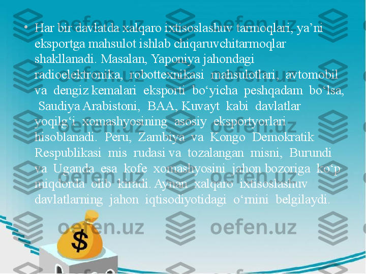 •
Har bir davlatda xalqaro ixtisoslashuv tarmoqlari, ya’ni 
eksportga mahsulot ishlab chiqaruvchitarmoqlar 
shakllanadi. Masalan, Yaponiya jahondagi  
radioelektronika,  robottexnikasi  mahsulotlari,  avtomobil  
va  dengiz kemalari  eksporti  bo‘yicha  peshqadam  bo‘lsa, 
 Saudiya Arabistoni,  BAA, Kuvayt  kabi  davlatlar  
yoqilg‘i  xomashyosining  asosiy  eksportyorlari  
hisoblanadi.  Peru,  Zambiya  va  Kongo  Demokratik  
Respublikasi  mis  rudasi va  tozalangan  misni,  Burundi  
va  Uganda  esa  kofe  xomashyosini  jahon bozoriga  ko‘p  
miqdorda  olib  kiradi. Aynan  xalqaro  ixtisoslashuv  
davlatlarning  jahon  iqtisodiyotidagi  o‘rnini  belgilaydi. 