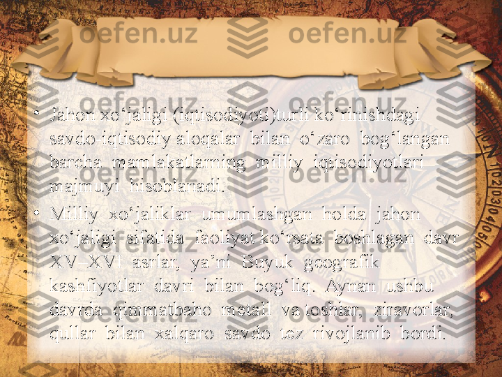 •
Jahon xo‘jaligi (iqtisodiyoti)turli ko‘rinishdagi 
savdo-iqtisodiy aloqalar  bilan  o‘zaro  bog‘langan  
barcha  mamlakatlarning  milliy  iqtisodiyotlari 
majmuyi  hisoblanadi. 
•
Milliy  xo‘jaliklar  umumlashgan  holda  jahon  
xo‘jaligi  sifatida  faoliyat ko‘rsata  boshlagan  davr  
XV–XVI  asrlar,  ya’ni  Buyuk  geografik  
kashfiyotlar  davri  bilan  bog‘liq.  Aynan  ushbu  
davrda  qimmatbaho  metall  va toshlar,  ziravorlar,  
qullar  bilan  xalqaro  savdo  tez  rivojlanib  bordi.  