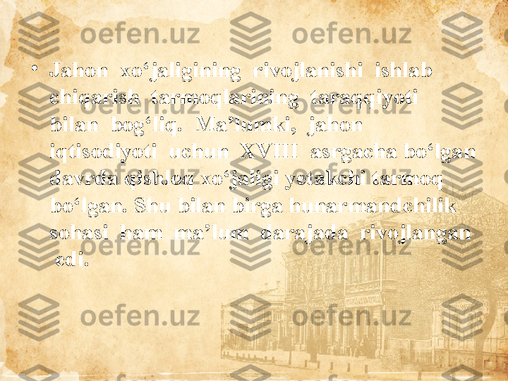 •
Jahon  xo‘jaligining  rivojlanishi  ishlab  
chiqarish  tarmoqlarining  taraqqiyoti  
bilan  bog‘liq.  Ma’lumki,  jahon  
iqtisodiyoti  uchun  XVIII  asrgacha bo‘lgan 
davrda qishloq xo‘jaligi yetakchi tarmoq 
bo‘lgan. Shu bilan birga hunarmandchilik  
sohasi  ham  ma’lum  darajada  rivojlangan 
 edi.  