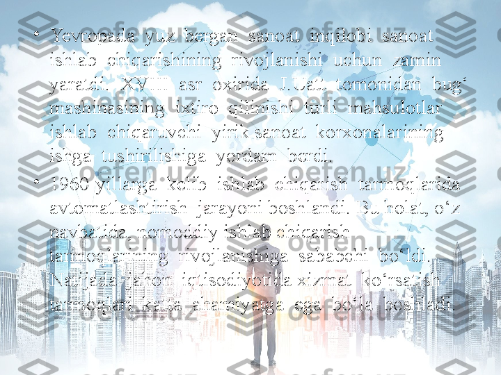 •
Yevropada  yuz  bergan  sanoat  inqilobi  sanoat  
ishlab  chiqarishining  rivojlanishi  uchun  zamin  
yaratdi.  XVIII  asr  oxirida  J.Uatt  tomonidan  bug‘ 
mashinasining  ixtiro  qilinishi  turli  mahsulotlar  
ishlab  chiqaruvchi  yirik sanoat  korxonalarining  
ishga  tushirilishiga  yordam  berdi. 
•
1960-yillarga  kelib  ishlab  chiqarish  tarmoqlarida  
avtomatlashtirish  jarayoni boshlandi. Bu holat, o‘z 
navbatida, nomoddiy ishlab chiqarish 
tarmoqlarining  rivojlanishiga  sababchi  bo‘ldi.  
Natijada  jahon  iqtisodiyotida xizmat  ko‘rsatish  
tarmoqlari  katta  ahamiyatga  ega  bo‘la  boshladi. 