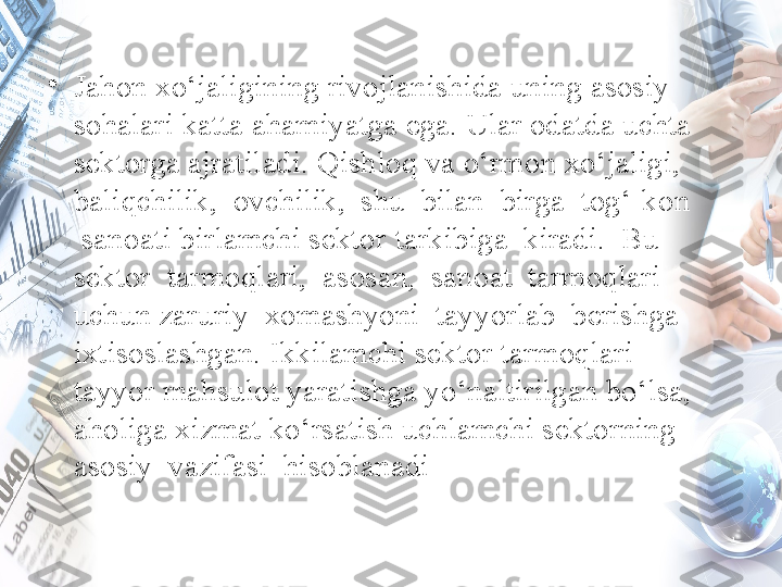 •
Jahon xo‘jaligining rivojlanishida uning asosiy 
sohalari katta ahamiyatga ega. Ular odatda uchta 
sektorga ajratiladi. Qishloq va o‘rmon xo‘jaligi, 
baliqchilik,  ovchilik,  shu  bilan  birga  tog‘-kon 
 sanoati birlamchi sektor   tarkibiga  kiradi.  Bu  
sektor  tarmoqlari,  asosan,  sanoat  tarmoqlari  
uchun zaruriy  xomashyoni  tayyorlab  berishga  
ixtisoslashgan. Ikkilamchi sektor   tarmoqlari 
tayyor mahsulot yaratishga yo‘naltirilgan bo‘lsa, 
aholiga xizmat ko‘rsatish uchlamchi sektorning  
asosiy  vazifasi  hisoblanadi  