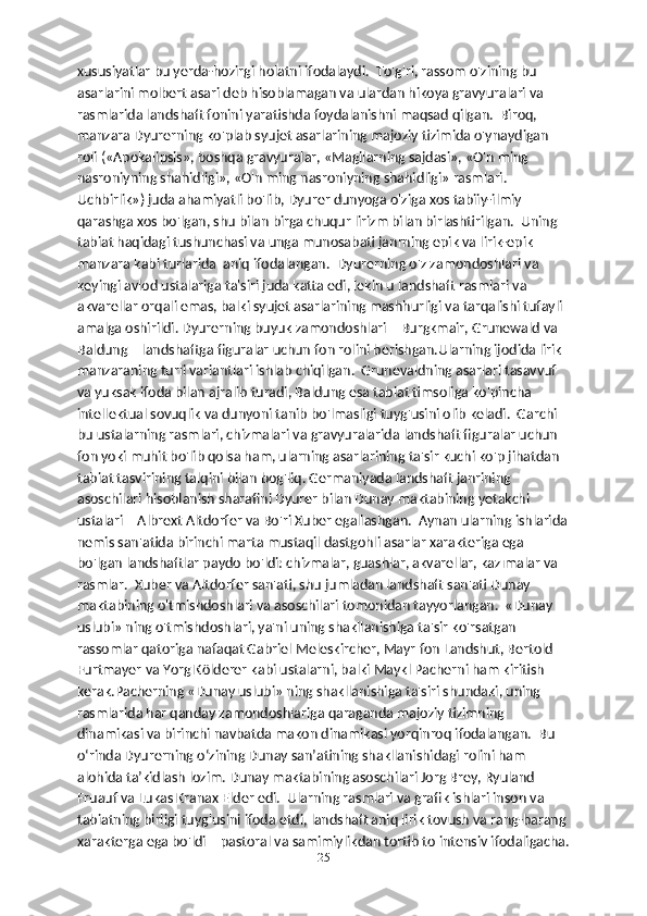 xususiyatlar bu yerda-hozirgi holatni ifodalaydi.  To'g'ri, rassom o'zining bu 
asarlarini molbert asari deb hisoblamagan va ulardan hikoya gravyuralari va 
rasmlarida landshaft fonini yaratishda foydalanishni maqsad qilgan.  Biroq, 
manzara Dyurerning ko'plab syujet asarlarining majoziy tizimida o'ynaydigan 
roli («Apokalipsis», boshqa gravyuralar, «Magilarning sajdasi», «O'n ming 
nasroniyning shahidligi», «O'n ming nasroniyning shahidligi» rasmlari. 
Uchbirlik») juda ahamiyatli bo'lib, Dyurer dunyoga o'ziga xos tabiiy-ilmiy 
qarashga xos bo'lgan, shu bilan birga chuqur lirizm bilan birlashtirilgan.  Uning 
tabiat haqidagi tushunchasi va unga munosabati janrning epik va lirik-epik 
manzara kabi turlarida  aniq ifodalangan.  Dyurerning o'z zamondoshlari va 
keyingi avlod ustalariga ta'siri juda katta edi, lekin u landshaft rasmlari va 
akvarellar orqali emas, balki syujet asarlarining mashhurligi va tarqalishi tufayli 
amalga oshirildi. Dyurerning buyuk zamondoshlari – Burgkmair, Grunewald va 
Baldung – landshaftga figuralar uchun fon rolini berishgan.Ularning ijodida lirik 
manzaraning turli variantlari ishlab chiqilgan.  Grunevaldning asarlari tasavvuf 
va yuksak ifoda bilan ajralib turadi, Baldung esa tabiat timsoliga ko'pincha 
intellektual sovuqlik va dunyoni tanib bo'lmasligi tuyg'usini olib keladi.  Garchi 
bu ustalarning rasmlari, chizmalari va gravyuralarida landshaft figuralar uchun 
fon yoki muhit bo'lib qolsa ham, ularning asarlarining ta'sir kuchi ko'p jihatdan 
tabiat tasvirining talqini bilan bog'liq. Germaniyada landshaft janrining 
asoschilari hisoblanish sharafini Dyurer bilan Dunay maktabining yetakchi 
ustalari – Albrext Altdorfer va Bo'ri Xuber egallashgan.  Aynan ularning ishlarida
nemis san'atida birinchi marta mustaqil dastgohli asarlar xarakteriga ega 
bo'lgan landshaftlar paydo bo'ldi: chizmalar, guashlar, akvarellar, kazımalar va 
rasmlar.  Xuber va Altdorfer san'ati, shu jumladan landshaft san'ati Dunay 
maktabining o'tmishdoshlari va asoschilari tomonidan tayyorlangan.  «Dunay 
uslubi» ning o'tmishdoshlari, ya'ni uning shakllanishiga ta'sir ko'rsatgan 
rassomlar qatoriga nafaqat Gabriel Meleskircher, Mayr fon Landshut, Bertold 
Furtmayer va Yorg Kölderer kabi ustalarni, balki Maykl Pacherni ham kiritish 
kerak.Pacherning «Dunay uslubi» ning shakllanishiga ta'siri shundaki, uning 
rasmlarida har qanday zamondoshlariga qaraganda majoziy tizimning 
dinamikasi va birinchi navbatda makon dinamikasi yorqinroq ifodalangan.  Bu 
o‘rinda Dyurerning o‘zining Dunay san’atining shakllanishidagi rolini ham 
alohida ta’kidlash lozim. Dunay maktabining asoschilari Jorg Brey, Ryuland 
Fruauf va Lukas Kranax Elder edi.  Ularning rasmlari va grafik ishlari inson va 
tabiatning birligi tuyg'usini ifoda etdi, landshaft aniq lirik tovush va rang-barang 
xarakterga ega bo'ldi – pastoral va samimiylikdan tortib to intensiv ifodaligacha.
25 