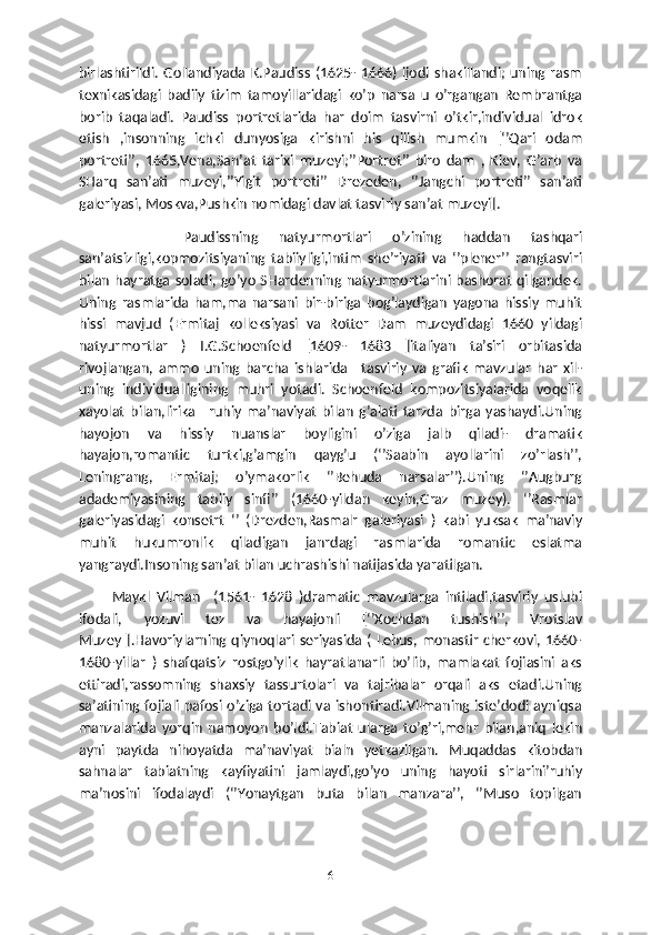 birlashtirildi. Gollandiyada  K.Paudiss  (1625- 1666) ijodi shakillandi; uning rasm
texnikasidagi   badiiy   tizim   tamoyillaridagi   ko’p   narsa   u   o’rgangan   Rembrantga
borib   taqaladi.   Paudiss   portretlarida   har   doim   tasvirni   o’tkir,individual   idrok
etish   ,insonning   ichki   dunyosiga   kirishni   his   qilish   mumkin   [‘’Qari   odam
portreti’’,   1665,Vena,San’at   tarixi   muzeyi;’’Portret’’   biro   dam   ,   Kiev,   G’arb   va
SHarq   san’ati   muzeyi,’’Yigit   portreti’’   Drezeden,   ‘’Jangchi   portreti’’   san’ati
galeriyasi, Moskva,Pushkin nomidagi davlat tasviriy san’at muzeyi].
          Paudissning   natyurmortlari   o’zining   haddan   tashqari
san’atsizligi,kopmozitsiyaning   tabiiyligi,intim   she’riyati   va   ‘’plener’’   rangtasviri
bilan  hayratga  soladi, go’yo  SHardenning natyurmortlarini bashorat qilgandek.
Uning   rasmlarida   ham,ma   narsani   bir-biriga   bog’laydigan   yagona   hissiy   muhit
hissi   mavjud   (Ermitaj   kolleksiyasi   va   Rotter   Dam   muzeydidagi   1660   yildagi
natyurmortlar   )   I.G.Schoenfeld   [1609-   1683   ]italiyan   ta’siri   orbitasida
rivojlangan,   ammo   uning   barcha   ishlarida   –tasviriy   va   grafik   mavzular   har   xil-
uning   individualligining   muhri   yotadi.   Schoenfeld   kompozitsiyalarida   voqelik
xayolat   bilan,lirika   –ruhiy   ma’naviyat   bilan   g’alati   tarzda   birga   yashaydi.Uning
hayojon   va   hissiy   nuanslar   boyligini   o’ziga   jalb   qiladi-   dramatik
hayajon,romantic   turtki,g’amgin   qayg’u   (‘’Saabin   ayollarini   zo’rlash’’,
Leningrang,   Ermitaj;   o’ymakorlik   ‘’Behuda   narsalar’’).Uning   ‘’Augburg
adademiyasining   tabiiy   sinfi’’   (1660-yildan   keyin,Graz   muzey).   ‘’Rasmlar
galeriyasidagi   konsetrt   ‘’   (Drezden,Rasmalr   galeriyasi   )   kabi   yuksak   ma’naviy
muhit   hukumronlik   qiladigan   janrdagi   rasmlarida   romantic   eslatma
yangraydi.Insoning san’at bilan uchrashishi natijasida yaratilgan.
          Maykl   Vilman     (1561-   1628   )dramatic   mavzularga   intiladi,tasviriy   uslubi
ifodali,   yozuvi   tez   va   hayajonli   [‘’Xochdan   tushish’’,   Vrotslav
Muzey ].Havoriylarning qiynoqlari seriyasida ( Lebus, monastir cherkovi, 1660-
1680-yillar   )   shafqatsiz   rostgo’ylik   hayratlanarli   bo’lib,   mamlakat   fojiasini   aks
ettiradi,rassomning   shaxsiy   tassurtolari   va   tajribalar   orqali   aks   etadi.Uning
sa’atining fojiali pafosi o’ziga tortadi va ishontiradi.Vilmaning iste’dodi ayniqsa
manzalarida   yorqin   namoyon   bo’ldi.Tabiat   ularga   to’g’ri,mehr   bilan,aniq   lekin
ayni   paytda   nihoyatda   ma’naviyat   bialn   yetkazilgan.   Muqaddas   kitobdan
sahnalar   tabiatning   kayfiyatini   jamlaydi,go’yo   uning   hayoti   sirlarini’ruhiy
ma’nosini   ifodalaydi   (‘’Yonaytgan   buta   bilan   manzara’’,   ‘’Muso   topilgan
6 