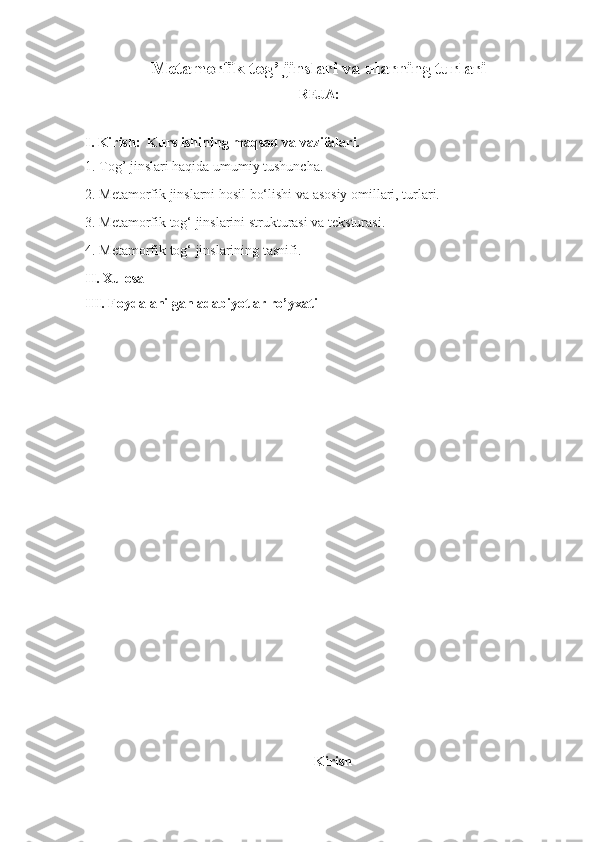 Metamorfik tog’ jinslari va ularning turlari
REJA:
I. Kirish:  Kurs ishining maqsad va vazifalari.
1. Tog’ jinslari haqida umumiy tushuncha.
2. Metamorfik jinslarni hosil bo‘lishi va asosiy omillari, turlari.
3. Metamorfik tog‘ jinslarini strukturasi va teksturasi.
4. Metamorfik tog‘ jinslarining tasnifi.
II. Xulosa 
III. Foydalanilgan adabiyotlar ro’yxati 
Kirish 