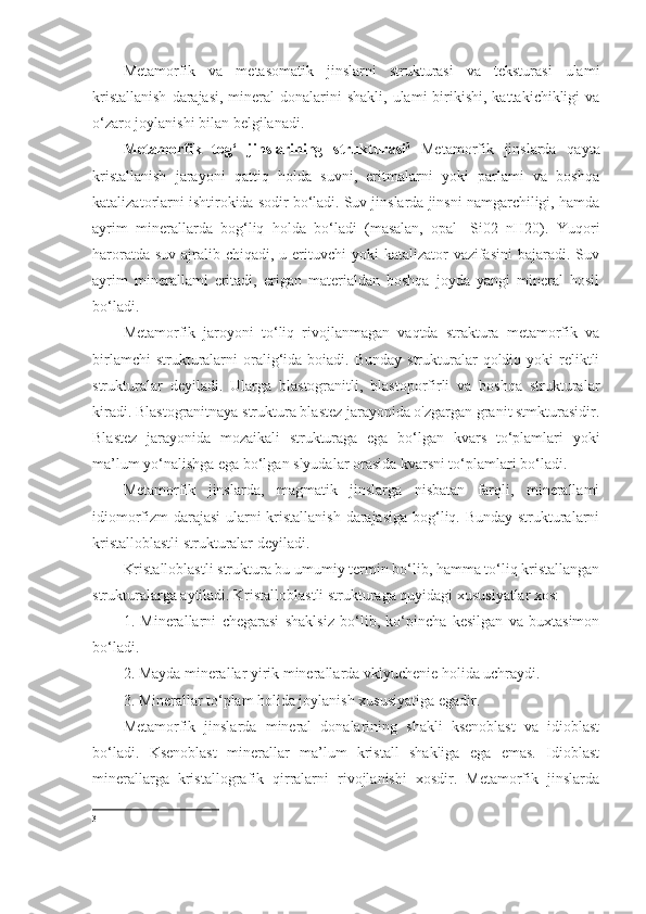 Metamorfik   va   metasomatik   jinslarni   strukturasi   va   teksturasi   ulami
kristallanish   darajasi,  mineral   donalarini  shakli,  ulami  birikishi,  kattakichikligi  va
o‘zaro joylanishi bilan belgilanadi. 
Metamorfik   tog‘   jinslarining   strukturasi 3
  Metamorfik   jinslarda   qayta
kristallanish   jarayoni   qattiq   holda   suvni,   eritmalarni   yoki   parlami   va   boshqa
katalizatorlarni ishtirokida sodir bo‘ladi. Suv jinslarda jinsni namgarchiligi, hamda
ayrim   minerallarda   bog‘liq   holda   bo‘ladi   (masalan,   opal   -Si02   nH20).   Yuqori
haroratda suv  ajralib chiqadi, u erituvchi  yoki  katalizator  vazifasini  bajaradi. Suv
ayrim   minerallami   eritadi,   erigan   materialdan   boshqa   joyda   yangi   mineral   hosil
bo‘ladi. 
Metamorfik   jaroyoni   to‘liq   rivojlanmagan   vaqtda   straktura   metamorfik   va
birlamchi   strukturalarni   oralig‘ida boiadi.  Bunday  strukturalar   qoldiq yoki   reliktli
strukturalar   deyiladi.   Ularga   blastogranitli,   blastoporfirli   va   boshqa   strukturalar
kiradi. Blastogranitnaya struktura blastez jarayonida o'zgargan granit stmkturasidir.
Blastez   jarayonida   mozaikali   strukturaga   ega   bo‘lgan   kvars   to‘plamlari   yoki
ma’lum yo‘nalishga ega bo‘lgan slyudalar orasida kvarsni to‘plamlari bo‘ladi. 
Metamorfik   jinslarda,   magmatik   jinslarga   nisbatan   farqli,   minerallami
idiomorfizm darajasi  ularni kristallanish darajasiga bog‘liq. Bunday strukturalarni
kristalloblastli strukturalar deyiladi.
Kristalloblastli struktura bu umumiy termin bo‘lib, hamma to‘liq kristallangan
strukturalarga aytiladi. Kristalloblastli strukturaga quyidagi xususiyatlar xos: 
1.   Minerallarni   chegarasi   shaklsiz   bo‘lib,   ko‘pincha   kesilgan   va   buxtasimon
bo‘ladi. 
2. Mayda minerallar yirik minerallarda vklyuchenie holida uchraydi. 
3. Minerallar to‘plam holida joylanish xususiyatiga egadir. 
Metamorfik   jinslarda   mineral   donalarining   shakli   ksenoblast   va   idioblast
bo‘ladi.   Ksenoblast   minerallar   ma’lum   kristall   shakliga   ega   emas.   Idioblast
minerallarga   kristallografik   qirralarni   rivojlanishi   xosdir.   Metamorfik   jinslarda
3 