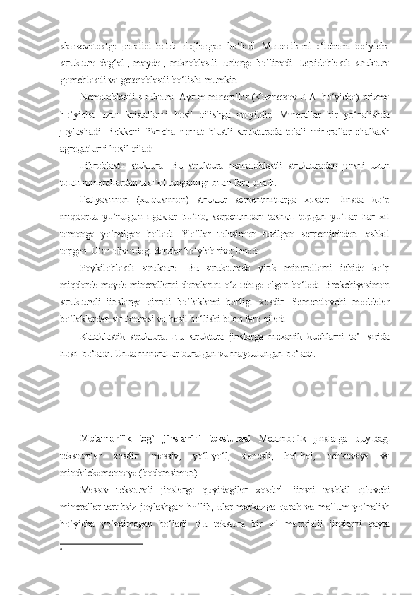 slansevatostga   parallel   holda   riojlangan   bo‘ladi.   Minerallami   o‘lchami   bo‘yicha
struktura   dag‘al-,   mayda-,   mikroblastli   turlarga   bo’linadi.   Lepidoblastli   struktura
gomeblastli va geteroblastli bo‘lishi mumkin
Nematoblastli struktura. Ayrim minerallar (Kuznetsov E.A. bo‘yicha) prizma
bo‘yicha   uzun   kristallami   hosil   qilishga   moyildir.   Minerallar   bir   yo‘nalishda
joylashadi.   Bekkeni   fikricha   nematoblastli   strukturada   tolali   minerallar   chalkash
agregatlarni hosil qiladi. 
Fibroblastli   stuktura.   Bu   struktura   nematoblastli   strukturadan   jinsni   uzun
tolali minerallardan tashkil topganligi bilan farq qiladi. 
Petlyasimon   (xalqasimon)   struktur   serpentinitlarga   xosdir.   Jinsda   ko‘p
miqdorda   yo‘nalgan   ilgaklar   bo‘lib,   serpentindan   tashkil   topgan   yo‘llar   har   xil
tomonga   yo‘nalgan   bo'ladi.   Yo‘llar   tolasimon   tuzilgan   serpentinitdan   tashkil
topgan. Ular olivindagi darzlar bo‘ylab rivojlanadi. 
Poykiloblastli   struktura.   Bu   strukturada   yirik   minerallarni   ichida   ko‘p
miqdorda mayda minerallarni donalarini o‘z ichiga olgan bo‘ladi. Brekchiyasimon
strukturali   jinslarga   qirrali   bo‘laklami   borligi   xosdir.   Sementlovchi   moddalar
bo‘laklardan strukturasi va hosil bo‘lishi bilan farq qiladi. 
Kataklastik   struktura.   Bu   struktura   jinslarga   mexanik   kuchlarni   ta’-   sirida
hosil bo‘ladi. Unda minerallar buralgan va maydalangan bo‘ladi.
Metamorfik   tog‘   jinslarini   teksturasi   Metamorfik   jinslarga   quyidagi
teksturalar   xosdir:   massiv,   yo‘l-yo‘l,   slanesli,   hol-hol,   ochkovaya   va
mindalekamennaya (bodomsimon). 
Massiv   teksturali   jinslarga   quyidagilar   xosdir 4
:   jinsni   tashkil   qiluvchi
minerallar   tartibsiz   joylashgan   bo‘lib,   ular   markazga   qarab   va   ma’lum   yo‘nalish
bo‘yicha   yo‘nalmagan   bo‘ladi.   Bu   tekstura   bir   xil   materialli   jinslarni   qayta
4 