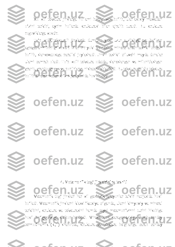 Xol-xol   tekstura   jinslarga   hollami   borligi   xos   bo‘lib,   ular   asosiy   massadan
o‘zini   tarkibi,   ayrim   hollarda   strukturasi   bilan   ajralib   turadi.   Bu   struktura
rogoviklarga xosdir. 
To‘p   xolli   teksturali   jinslarda   dumaloq   yoki   uzun   tuzlishga   ega   bo‘lgan
agregatlami   borligi   xosdir.   Ular   bir   yoki   bir   nechta   minerallardan   tashkil   topgan
bo‘lib,   slansevatostga   parallel   joylashadi.   Jinsni   tashkil   qiluvchi   mayda   donalar
ulami   qamrab   oladi.   To‘p   xolli   tekstura   odatda,   slaneslangan   va   milonitlashgan
granit, granito-gneys va porflrlarga nisbatan ishlatiladi. Bu tekstura qoldiq tekstura
bo'lib dinamometamorfizm jarayonida hosil boiadi
4. Metamorfik tog‘ jinslarining tasniti
Metamorfik   tog‘   jinslari   har   xil   geologik   jarayonlar   ta’siri   natijasida   hosil
bo‘ladi. Metamorfik jinslarni klassifikatsiya qilganda, ularni kimyoviy va mineral
tarkibini,   struktura   va   teksturasini   hamda   qaysi   metamorfizmni   turini   hisobiga
hosil   bo‘lganligiga   e’tibor   beriladi.   Minerallarni   paragenezisiga   qarab   qanday
termodinamik   (R,T)   sharoitda,   struktura   va   tekstura   belgilariga   qarab   qanday 