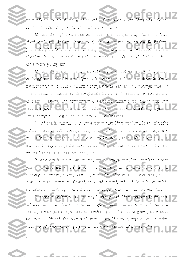 chuqurlikda jinslar hosil bo‘lganligini aniqlash mumkin. Ularni kimyoviy tarkibini
tahlil qilib birlamchi jinsni tarkibini bilib olish mumkin. 
Metamorfik tog‘  jinslari  ikki  xil  genetik kelib chiqishga ega.  Ularni  ma’lum
qismi   cho’kindi   jinslarni   (parajinslar),   ma’lum   qismi   esa   magmatik   jinslarni
(ortojinslar)   hisobiga   hosil   boiadi.   Bunga   qaramasdan   har   xil   birlamchi   jinslarni
hisobiga   bir   xil   mineral   tarkibli   metamorfik   jinslar   hosil   bo‘ladi.   Buni
konvergensiya deyiladi. 
Metamorfik jinslarni birinchi klassifikatsiyasi Van-Xayz, Bekke, Grubenman
va   Nigglilami   ishlarida   keltirilgan.   Ular   metamorfik   jinslarni   klassifikatsiyasi
«Metamorfizmni   chuqur   zonalari»   nazariyasiga   asoslangan.   Bu   nazariya   muvofiq
regional   metamorfizmni   kuchli   rivojlanishi   harorat   va  bosimni  funksiyasi   sifatida
ko‘riladi.   Ular   ma’lum   termodinamik   sharoitda   barqaror   bo‘lgan   minerallarni
assotsiatsiyasini borligini ko‘rsatdilar. Ular metamorfizmni hosil bo‘lish jarayonini
uchta zonaga ajratishgan: epizona, mezazona va katazona 5
. 
1.   Epizonada   harorat   va   umumiy   bosim   past,   bir   tomonlama   bosim   o‘rtacha
bo‘lib,   u   zonani   ostki   qismiga   tushgan   sari   ortib   boradi.   Bu   zonani   o‘ziga   xos
minerallari quyidagilardan iborat: soizit, epidot, xlorit, serisit, aktinolit, albit, talk.
Bu   zonada   quyidagi   jinslar   hosil   bo‘ladi:   fillit,   slanes,   epidotli   jinslar,   kvarsit,
marmaf, kataklastik jinslar va boshqalar. 
2. Mezazonada harorat va umumiy bosim o‘rta, yuqori, bir tomonlama bosim
yuqori   bo’ladi.   Bu   zonani   tipik   minerallari   quyidagilardir:   biotit,   muskovit,
rogovaya   obmanka,   disten,   stavrolit,   almandin.   Mezazonani   o‘ziga   xos   jinslari
quyidagilardan   iborat:   muskovitli,   muskovit-biotitli,   epidotli,   kianitli,   stavrolitli
slaneslar, amfibolit, rogovik, andradit-gedenbergitli skamlar, marmar, kvarsitlar. 
3.   Katazonada   harorat   va   umumiy   bosim   yuqori,   bir   tomonlama   bosim   past
bo‘ladi.   Bu   zonani   tipik   minerallari   quyidagiiardan   iborat:   sillimonit,   korund,
anortit, rombik piroksen, vollastonit, omfasit, pirop. Bu zonada gneys, sillimonitli
va   granat   -   biotitli   slaneslar,   vollostonit-diopsidli   jinslar,   rogoviklar,   andradit-
gedenbergitli skarnlar, eklogitlar, marmar, kvarsit va boshqalar hosil bo‘ladi. 
5 