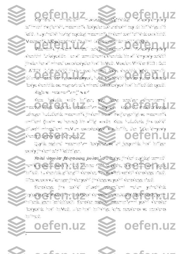 Keyinchalik   minerallami   muvozanati   to‘g‘risidagi   fizikaviykimyoviy
ta’limotni  rivojlanishi, metamorfik fatsiyalar  tushunchasini  pay do bo‘lishiga olib
keldi. Bu yo‘nalish hozirgi paytdagi metamorfik jinslarni tasnif qilishda asos boidi.
Metamorfik fatsiyalar prinsipi fin olimi Eskola tomonidan taklif qilingan. 
Metamorfik   jinslarni   mineral   tarkibi   metamorfizmni   fizikaviykimyoviy
sharoitini   funksiyasidir.   Har   xil   termodinamik   sharoitda   bir   xil   kimyoviy   tarkibli
jinsdan har xil mineral assotsiatsiyalar hosil boMadi. Masalan: Vinkler SiO2 : CaO
:   Al2O3   =1:1:1   tarkibli   jinsdan   past   haroratli   fasiya   sharoitida   kalsit-   tremolit-
dolomit  minerallarining assotsiatsiyasi,  huddi shu tarkibli jinsdan yuqori haroratli
fatsiya sharoitida esa magnezit-talk mineral assotsiatsiyasi hosil bo’ladi deb aytadi.
Regional metamorfizm jinslari  
Katta   hududda   sodir   bo’lgan,   yani   keng   tarqalgan   dinamotermal
metamorfizmga   regional   metamorfizm   deyiladi.   Regional   metamorfizmga
uchragan   hududlarida   metamorfik   jinslarni   bir   xil   rivojlanganligi   va   metamorfik
omillarni   (bosim   va   harorat)   bir   xilligi   xosdir.   Katta   hududlarda   jins   tashkil
qiluvchi   minerallami   maMum   assotsiatsiyasi   xos   bo’lib,   ular   fiziko-kimyoviy
sharoitni doimiyligini ko‘rsatadi. 
Quyida   regional   metamorfizm   fatsiyalari   va   uni   jarayonida   hosil   bo’lgan
asosiy jinslarni ta’rifi keltirilgan. 
Yashil   slaneslar   fatsiyasining   jinslari . 6
  Bu   fatsiya   jinslari   quyidagi   termodi-
namik   sharoitda   hosil   bo’ladi.   Harorat   400°   С   gacha,   bosim   4000   atm.   gacha
bo’ladi. Bu sharoitda gillar gilli slaneslar, fillit va xlorit-serisitli slaneslarga o‘tadi.
O’rta va asos vulkanogen jinslar yashil jinslarga va yashil slaneslarga o‘tadi. 
Slaneslarga   jins   tashkil   qiluvchi   minerallami   maium   yo‘nalishda
joylashganligi xosdir. Jinsni teksturasi slanessimon, strukturasi lepidoblastli, ayrim
hollarda   grano-lepidoblastli.   Slaneslar   regional   metamorfizmni   yashil   slaneslar
fatsiyasida   hosil   boMadi.   Ular   hosil   bo'lishiga   ko‘ra   paraslanes   va   ortoslanes
bo'linadi.
6 