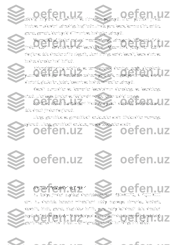 tekisligi   bo‘yicha   kumusshimon   va   oltinsimon   yaltiraydi.   Ularni   yaltirashi   jinsda
biotit va muskovitni uchrashiga bog‘liqdir. Jinsda yana kvars, kamroq albit, epidot,
granat, gematit, kianit yoki sillimonit va boshqalar uchraydi. 
Magmatik tog‘ jinslari regional metamorfizmga uchraganda, bir vaqtni o‘zida
jinslar   kuchli   serisitlashadi   va   kvarslashadi.   Metamorfik   jarayonlar   kuchli
rivojlansa dala shpatlar to‘liq o'zgarib, ularni o‘rniga serisit-kvarsli, kvars-xiorit va
boshqa slaneslar hosil bo‘ladi. 
Birlamchi   jinsning   tarkibiga   va   termodinamik   sharoitga   qarab,   slaneslarda
yuqorida   keltirilgan   minerallardan   tashqari   yana   talk,   rogovaya   obmanka,   soizit,
xloritoid, glaukofan, jadeit, lavsonit va boshqa minerallar uchraydi. 
Kvarsli   qumtoshlar   va   kremenlar   kvarsitsimon   slaneslarga   va   kvarsitlarga
o‘tadi. Ular kvars donalari va ikkilamchi minerallardan tashkil topgan. 
Granit   va   arkozli   qumtoshlarni   hisobiga   slyudali   slaneslar,   kvarsmuskovit-
dala shpatli jinslar rivojlanadi. 
Ularga   granoblast   va   gomeoblastli   strukturalar   xosir.   Ohaktoshlar   marmarga
aylanadi. Ularga granoblastli struktura, massiv teksturalar xosdir.
Amfibolit fatsiyasining jinslari  
Bu   fatsiya   jinslari   quyidagi   sharoitda   harorat   T=650~800°C,   R=4Q00-8000
atm.   Bu   sharoitda   barqaror   minerallarni   oddiy   rogovaya   obmanka,   kordierit,
stavrolit,   biotit,   granat,   plagioklaz   bo‘lib,   yana   natriy-kalishpatli   dala   shpatlari
paydo bo‘la boshlaydi. Amfibolit fatsiyasi sharoitida jinslar qisman erib (anateksis)
granit magmasini hosil qiladi. Ular migmatitlarni hosil bo‘lishiga olib keladi.  