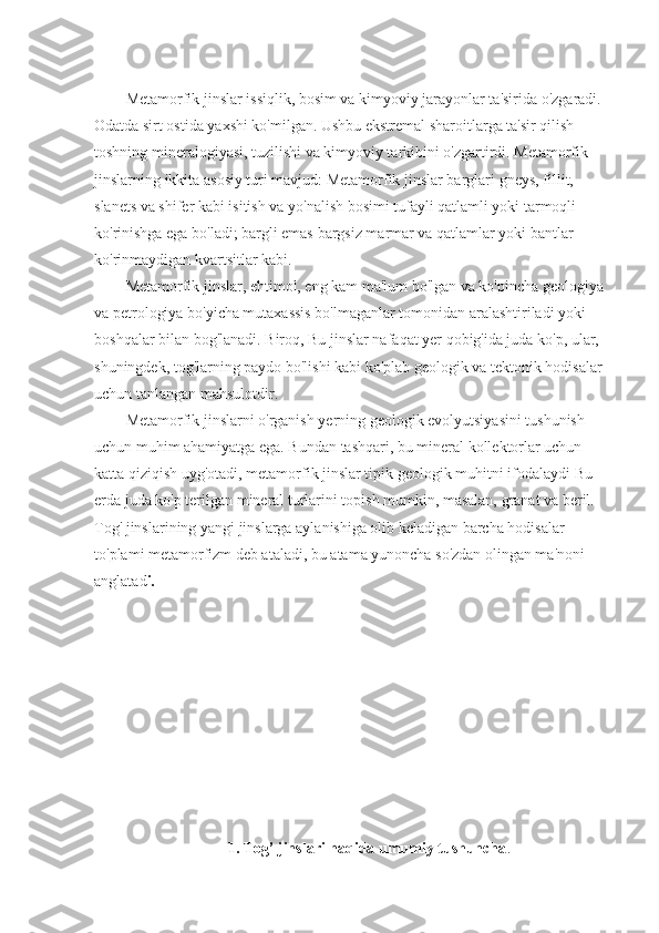 Metamorfik jinslar issiqlik, bosim va kimyoviy jarayonlar ta'sirida o'zgaradi. 
Odatda sirt ostida yaxshi ko'milgan. Ushbu ekstremal sharoitlarga ta'sir qilish 
toshning mineralogiyasi, tuzilishi va kimyoviy tarkibini o'zgartirdi. Metamorfik 
jinslarning ikkita asosiy turi mavjud: Metamorfik jinslar barglari   gneys, fillit, 
slanets va shifer kabi isitish va yo'nalish bosimi tufayli qatlamli yoki tarmoqli 
ko'rinishga ega bo'ladi; bargli emas   bargsiz marmar va qatlamlar yoki bantlar 
ko'rinmaydigan kvartsitlar kabi.
Metamorfik jinslar, ehtimol, eng kam ma'lum bo'lgan va ko'pincha geologiya 
va petrologiya bo'yicha mutaxassis bo'lmaganlar tomonidan aralashtiriladi yoki 
boshqalar bilan bog'lanadi. Biroq,   Bu jinslar nafaqat yer qobig'ida juda ko'p,   ular, 
shuningdek, tog'larning paydo bo'lishi kabi ko'plab geologik va tektonik hodisalar 
uchun tanlangan mahsulotdir. 
Metamorfik jinslarni o'rganish yerning geologik evolyutsiyasini tushunish 
uchun muhim ahamiyatga ega. Bundan tashqari, bu mineral kollektorlar uchun 
katta qiziqish uyg'otadi,   metamorfik jinslar tipik geologik muhitni ifodalaydi   Bu 
erda juda ko'p terilgan mineral turlarini topish mumkin, masalan, granat va beril. 
Tog' jinslarining yangi jinslarga aylanishiga olib keladigan barcha hodisalar 
to'plami metamorfizm deb ataladi, bu atama yunoncha so'zdan olingan ma'noni 
anglatad i.
1. Tog’ jinslari haqida umumiy tushuncha . 