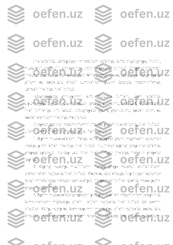 Jins   tarkibida   uchraydigan   minerallami   tarkibiga   ko‘ra   plagiogneys,   biotitli,
muskovitli, amfibolli, piroksenli va ortitli gneyslarga bolinadi. Gneyslar birlamchi
jinslarni tarkibiga ko‘ra ikki turga boMinadiparagneys va ortogneys. Paragneyslar
gillami   va   kvars-dala   shpatli   qumtoshlami   yuqori   darajada   metamorfizmga
uchrashi hisobiga hosil bo‘ladi. 
Paragneyslarda   glinozyomni   ko‘p   miqdorda   bo‘lishi,   ularni   tarkibida
alyuminiyga   boy   bo‘lgan   minerallar-   granat,   sillimonit,   andaluzit,   kordieritlarni
hosil   bo‘lishiga   olib   keladi.   Ortogneyslar   granit,   granodiorit,   kvarsli   diorit   va
kvarsli sienitlarni hisobiga rivojlanadi. 
Gneyslar regional metamorfizmni o‘rta va yuqori bosqichlarida hosil bo‘ladi.
Ularni hosil bo’lishi to‘g‘risida ikkita fikr mavjud: 
1.   Ayrim   mutaxassislarni   fikriga   ko‘ra   gneyslar   granit   magmasini   qatlamlar
orasiga   yorib   kirishi   hisobiga   hosil   boiadi.   Bu   jinslar   keyingi   jarayonlar   ta’sirida
gneysga   aylanadi.   Bunday   usul   bilan   hosil   bo‘lgan   jinslarga   ineksion   gneyslar
deyiladi. 
2.   Keyingi   nazariya   mualliflarini   fikricha   gneys   materiali   cho‘kindilarni
qisman erishi natijasida hosil bo‘ladi. Kvars va dala shpatga boy boigan katlamlar
rangli minerallarga nisbatan tezrok eriydi. Gneys hosil bo’lish davrida massa yarim
erigan holda bo‘ladi. 
3. Ayrim mutaxassislar gneyslarni yo‘l-yo‘l tuzilishi metamorfizm jarayonida
komponentlarni   migratsiya   qilishi   -   siljishi   natijasida   hosil   bo‘ladi   deb   taxmin
qiladilar.   Kaliy,   natriy   va   kremnezyomni   migratsiya   qilishi   natijasida   kvars,   dala
shpatlari,   temir   va   magniyni   siljishi   rangli   minerallarga   boy   bo‘lgan   qatlamlarni 