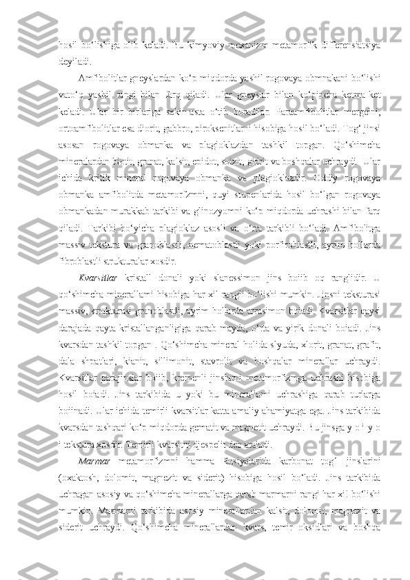 hosil   bo‘lishiga   olib   keladi.   Bu   kimyoviy   mexanizm   metamorfik   differensiatsiya
deyiladi. 
Amfibolitlar gneyslardan ko‘p miqdorda yashil rogovaya obmnakani bo‘lishi
vato‘q   yashil   rangi   bilan   farq   qiladi.   Ular   gneyslar   bilan   ko‘pincha   ketma-ket
keladi.   Ular   bir   birlariga   sekin-asta   o‘tib   boradilar.   Paraamfibolitlar   mergelni,
ortoamfibolitlar esa diorit, gabbro, piroksenitlarni hisobiga hosil bo‘ladi. Tog‘ jinsi
asosan   rogovaya   obmanka   va   plagioklazdan   tashkil   topgan.   Qo‘shimcha
mineralardan biotit, granat, kalsit, epidot, soizit, gidrit va boshqalar uchraydi.  Ular
ichida   kritik   mineral   rogovaya   obmanka   va   plagioklazdir.   Oddiy   rogovaya
obmanka   amfibolitda   metamorfzmni,   quyi   stupenlarida   hosil   bo‘lgan   rogovaya
obmankadan murakkab tarkibi va glinozyomni ko‘p miqdorda uchrashi  bilan farq
qiladi.   Tarkibi   bo‘yicha   plagioklaz   asosli   va   o‘rta   tarkibli   bo‘ladi.   Amfibolitga
massiv   tekstura   va   granoblastli,   nematoblastli   yoki   porfiroblastli,   ayrim   hollarda
fibroblastli strukturalar xosdir.
Kvarsitlar   kristall   donali   yoki   slanessimon   jins   boiib   oq   ranglidir.   U
qo‘shimcha minerallami hisobiga har xil rangli bo‘lishi mumkin. Jinsni  teksturasi
massiv, strukturasi granoblastli, ayrim hollarda arrasimon boiadi. Kvarsitlar qaysi
darajada   qayta   kristallanganligiga   qarab   mayda,   o‘rta   va   yirik   donali   boiadi.   Jins
kvarsdan tashkil topgan . Qo‘shimcha mineral holida slyuda, xlorit, granat, grafit,
dala   shpatlari,   kianit,   sillimonit,   stavrolit   va   boshqalar   minerallar   uchraydi.
Kvarsitlar   parajinslar   boiib,   kremenli   jinslarni   metamorfizmga   uchrashi   hisobiga
hosil   boiadi.   Jins   tarkibida   u   yoki   bu   minerallami   uchrashiga   qarab   turlarga
boiinadi. Ular ichida temirli kvarsitlar katta amaliy ahamiyatga ega. Jins tarkibida
kvarsdan tashqari ko‘p miqdorda gematit va magnetit uchraydi. Bu jinsga y o i-y o
i tekstura xosdir. Temirli kvarsitni djespelit deb ataladi.
Marmar   metamorfizmni   hamma   fatsiyalarida   karbonat   tog1   jinslarini
(oxaktosh,   dolomit,   magnezit   va   siderit)   hisobiga   hosil   bo‘ladi.   Jins   tarkibida
uchragan asosiy va qo‘shimcha minerallarga qarab marmarni rangi har xi! bo‘lishi
mumkin.   Marmarni   tarkibida   asosiy   minerallardan   kalsit,   dolomit,   magnezit   va
siderit   uchraydi.   Qo‘shimcha   minerallardan   kvars,   temir   oksidlari   va   boshqa 