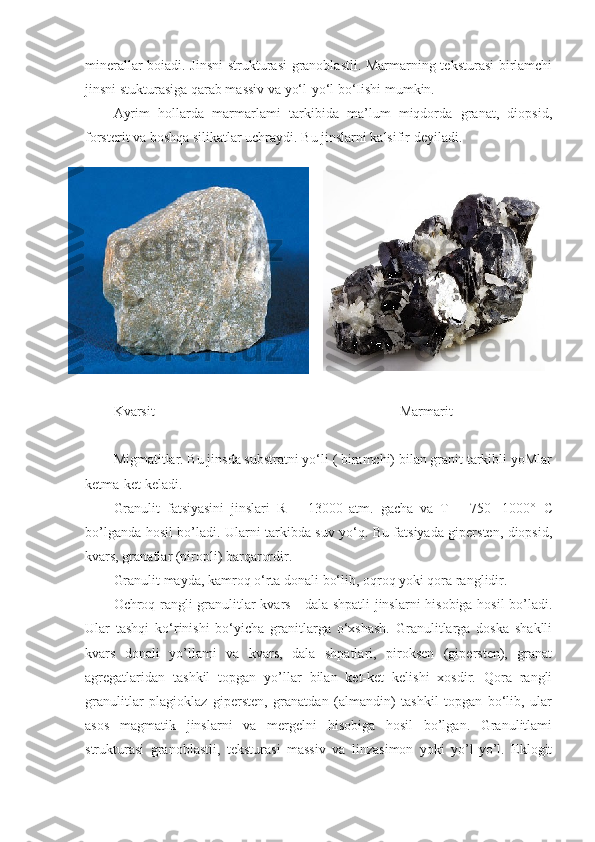 minerallar boiadi. Jinsni  strukturasi  granoblastli. Marmarning teksturasi  birlamchi
jinsni stukturasiga qarab massiv va yo‘l-yo‘l bo‘Iishi mumkin. 
Ayrim   hollarda   marmarlami   tarkibida   ma’lum   miqdorda   granat,   diopsid,
forsterit va boshqa silikatlar uchraydi. Bu jinslarni kalsifir deyiladi.
Kvarsit                                                                      Marmarit
Migmatitlar. Bu jinsda substratni yo‘li ( biramchi) bilan granit tarkibli yoMlar
ketma-ket keladi. 
Granulit   fatsiyasini   jinslari   R   =   13000   atm.   gacha   va   T   =   750-   1000°   С
bo’lganda hosil bo’ladi. Ularni tarkibda suv yo‘q. Bu fatsiyada gipersten, diopsid,
kvars, granatlar (piropli) barqarordir. 
Granulit mayda, kamroq o‘rta donali bo‘lib, oqroq yoki qora ranglidir. 
Ochroq rangli granulitlar kvars - dala shpatli  jinslarni hisobiga hosil  bo’ladi.
Ular   tashqi   ko‘rinishi   bo‘yicha   granitlarga   o‘xshash.   Granulitlarga   doska   shaklli
kvars   donali   yo’llami   va   kvars,   dala   shpatlari,   piroksen   (gipersten),   granat
agregatlaridan   tashkil   topgan   yo’llar   bilan   ket-ket   kelishi   xosdir.   Qora   rangli
granulitlar   plagioklaz   gipersten,   granatdan   (almandin)   tashkil   topgan   bo‘lib,   ular
asos   magmatik   jinslarni   va   mergelni   hisobiga   hosil   bo’lgan.   Granulitlami
strukturasi   granoblastli,   teksturasi   massiv   va   linzasimon   yoki   yo’l-yo’l.   Eklogit 