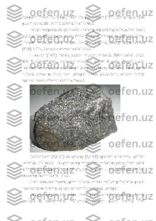 fatsiyasini jinslari. Bu fatsiya jinslari o‘ta yuqori bosim (17000 atm.dan yuqori) va
yuqori harorat 550-700°  С  ta’sirida hosil boMadi. 
Eklogit fatsiyasiga eklogit hosdir. Jins kimyoviy tarkibiga ko‘ra gabbro-bazalt
guruhiga  kiruvchi  jinslarga  yaqin. Kritik minerallar  piroksen  va granatdan  iborat.
Piroksen   omfasitdan   tashkil   topgan.   Omfasitni   tarkibida   jadeit   (40%)   va   diopsid
(60%) bo’lib, ular qattiq eritmani tashkil qiladi. 
P.Eskolani   (1921)   fikricha   jadeitni   miqdori   omfasitda   35%ni   tashkil   qiladi.
X.S.   Yoddemi   fikricha,   piroksenni   miqdori   0   dan   84   %   gacha   o‘zgarib   turadi.
Ikkilamchi minerallardan rutil, kaliyli dala shpati, kvars, plagioklaz, disten, ayrim
hollarda   almaz   va   biotit   ham   uchraydi.   Jinsda   glaukofanni,   epidotni   borligi
regional metamorfizmni izlarini ko‘rsatadi. 
Gabbroidlami   (2,9-3,1)   eklogitlarga   (3,3-3,6)   aylanishi   solishtirma   ogirlikni
oshishiga   olib   keladi.   Eklogitni   asosiy   minerallari   omfasit   va   granat   jinsni   tashki
ko‘rinishini   belgilaydi.   Granat   qo‘ngir,   qizil   ranglidir.   U   porfiroblaslami,   omfasit
esa asosiy tkannni tashkil qiladi. 
Jinsni   teksturasi   massiv,   ayrim   hollarda   omfasit   ma’lum   yo‘nalishda   yotadi.
Past harorat va bosimda eklogit oson amfibolizatsiyaga uchraydi. 
Eklogitni   genezisi   aniq   emas.   Jinsni   yukori   solishtirma   og’irligi,   hamda
geologik   va   eksperimental   ma’lumotlar   eklogitni   yuqori   bosimda   hosil 