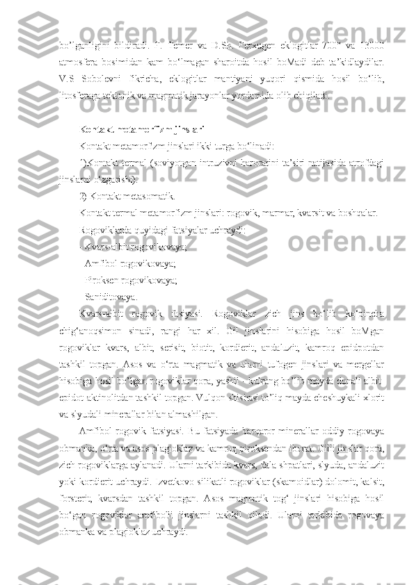 bo’lganligini   bildiradi.   F.   Temer   va   D.Sh.   Ferxugen   eklogitlar   700°   va   13000
atmosfera   bosimidan   kam   bo‘lmagan   sharoitda   hosil   boMadi   deb   ta’kidlaydilar.
V.S   Sobolevni   fikricha,   eklogitlar   mantiyani   yuqori   qismida   hosil   bo‘lib,
litosferaga tektonik va magmatik jarayonlar yordamida olib chiqiladi.
Kontakt metamorfizm jinslari  
Kontakt metamorfizm jinslari ikki turga bo‘linadi: 
1)Kontakt  termal  (soviyotgan  intruzivni   haroratini   ta’siri  natijasida  atrofdagi
jinslarni o‘zgarishi). 
2) Kontakt metasomatik. 
Kontakt termal metamorfizm jinslari: rogovik, marmar, kvarsit va boshqalar. 
Rogoviklarda quyidagi fatsiyalar uchraydi: 
- Kvars-albit rogovikovaya;
- Amfibol rogovikovaya;
- Piroksen rogovikovaya; 
- Saniditovaya. 
Kvars-albit   rogovik   fasiyasi.   Rogoviklar   zich   jins   bo‘lib   ko‘pincha
chig‘anoqsimon   sinadi,   rangi   har   xil.   Gil   jinslarini   hisobiga   hosil   boMgan
rogoviklar   kvars,   albit,   serisit,   biotit,   kordierit,   andaluzit,   kamroq   epidpotdan
tashkil   topgan.   Asos   va   o‘rta   magmatik   va   ularni   tufogen   jinslari   va   mergellar
hisobiga hosil bo’lgan rogoviklar qora, yashil - kulrang bo’lib mayda donali albit-
epidot-aktinolitdan tashkil topgan. Vulqon shishasi to’liq mayda cheshuykali xlorit
va slyudali minerallar bilan almashilgan. 
Amfibol   rogovik   fatsiyasi.   Bu   fatsiyada   barqaror   minerallar   oddiy   rogovaya
obmanka, o‘rta va asos plagioklaz va kamroq piroksendan iborat. Gilli jinslar qora,
zich rogoviklarga aylanadi. Ularni tarkibida kvars, dala shpatlari, slyuda, andaluzit
yoki kordierit uchraydi. Izvetkovo-silikatli rogoviklar (skamoidlar) dolomit, kalsit,
forsterit,   kvarsdan   tashkil   topgan.   Asos   magmatik   tog‘   jinslari   hisobiga   hosil
bo‘gan   rogoviklar   amfibolli   jinslarni   tashkil   qiladi.   Ularni   tarkibida   rogovaya
obmanka va plagioklaz uchraydi.  