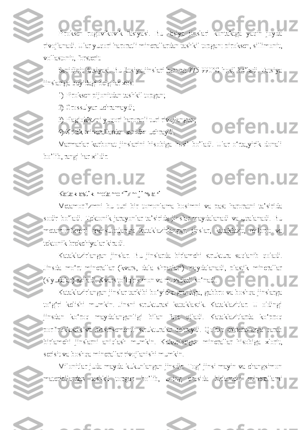 Piroksen   rogovikovik   fasiyasi.   Bu   fasiya   jinslari   kontaktga   yaqin   joyda
rivojlanadi. Ular yuqori haroratli minerallardan tashkil topgan: piroksen, sillimonit,
vollastonit, forsterit. 
Sanidinit fatsiyasi. Bu fatsiya jinslari harorat 775-990°C hosil bo’ladi. Fatsiya
jinslariga quyidagi belgilar xos: 
1) Piroksen pijonitdan tashkil topgan; 
2) Grossulyar uchramaydi; 
3) Plagioklazni yuqori haroratli turi rivojlangan; 
4) Kritik minerallardan sanidin uchraydi. 
Marmarlar   karbonat   jinslarini   hisobiga   hosil   bo’ladi.   Ular   o‘rta,yirik   donali
bo’lib, rangi har xildir.
Kataklastik metamorfizm jinslari  
Metamorfizmni   bu   turi   bir   tomonlama   bosimni   va   past   haroratni   ta’sirida
sodir   bo’ladi.   Tektonik   jarayonlar   ta’sirida   jinslar   maydalanadi   va   uqalanadi.   Bu
metamorfizmni   mahsulotlariga   kataklazirlangan   jinslar,   kataklazit,   milonit   va
tektonik brekchiyalar kiradi. 
Kataklazirlangan   jinslar.   Bu   jinslarda   birlamchi   struktura   saqlanib   qoladi.
Jinsda   mo‘rt   minerallar   (kvars,   dala   shpatlari)   maydalanadi,   plastik   minerallar
(slyudalar) eziladi. Kvars to’lqinsimon va mozaikali so‘nadi. 
Kataklazirlangan jinslar tarkibi bo‘yicha granitga, gabbro va boshqa jinslarga
to‘g‘ri   kelishi   mumkin.   Jinsni   strukturasi   kataklastik.   Kataklazitlar.   U   oldingi
jinsdan   ko‘roq   maydalanganligi   bilan   farq   qiladi.   Kataklazitlarda   ko‘proq
porfiroklastik   va   blastosementli   strukturalar   uchraydi.   Qoldiq   minerallarga   qarab
birlamchi   jinslarni   aniqlash   mumkin.   Kukunlangan   minerallar   hisobiga   xlorit,
serisit va boshqa minerallar rivojlanishi mumkin. 
Milonitlar juda mayda kukunlangan jinsdir. Tog‘ jinsi mayin va changsimon
materiallardan   tashkil   topgan   bo’lib,   uning   orasida   birlamchi   minerallami 