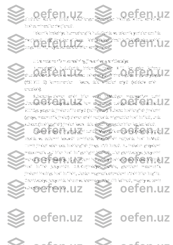 qlodiqlari   saqlanib   qoladi.   Kukunlangan   materiallar   hisobiga   xlorit,   serisit   va
boshqa minerallar rivojlanadi. 
Tektonik   brekchiya   burmachanglik   hududlarida   va   tektonik   yoriqlar   atrofida
rivojlanadi.   Tog‘   jinsi   har   xil   katta   -   kichiklikdagi   qirrali   bo’laklardardan   tashkil
topgan bo’lib, mayda zarrachalar bilan sementlanadi.
Ultrametamorfizm zonasining jinslari va granitizatsiya  
Burmachanlik   hududlarida   birlamchi   jinslar   8-10   km.   dan   ko‘proq
chuqurlikka   tushib   qolsa   va   harorat   oshsa   eriydi.   Birinchi   galda   engil   eriydigan
(650-700   C)   komponentlar   -   kvars,   dala   shpatlari   eriydi   (selektiv   erish—
anateksis). 
Substratni   qisman   erishi   bilan   sodir   boMadigan   metamorfizm   turini
ultrametamorfizm   deyiladi.   Yana   ham   chuqurroqa   tushganda   va   hororat   800-
900°Cga yetganda jinslar to’liq eriydi (palingenez). Substrat boshlang’ich jinslarini
(gneys, metamorfik jinslar) qisman erishi natijasida migmatitlar hosil bo’ladi, unda
substart (boshlang‘ich) jinslari kvars- dala shpatli agregatlar bilan ket-ket keladi. 
Ineksion gneyslar migmatitlami turidir. Magmatik eritmani substrat qatlamlar
orasida   va   qatlamni   kesuvdii   tomirlarda   kristallanishi   natijasida   hosil   boMadi.
Tomir   jinslari   sekin-asta   boshlang’ich  jinsga  o‘tib  boradi.  Bu   ineksion  gneyslami
metasomatik usul bilan hosil bo’lganligini bildiradi. Ular granitizatsiya jarayonini
mahsulidir. Granitizatsiya bu granitlarni har qanday boshlang’ich jinslarni hisobiga
hosil   bo’lish   jarayonidir.   D.S.Korjinskiyni   fikricha,   granitlarni   metamorfik
jinslarni hisobiga hosil bo’lishi, ulardan magmatik eritmalami o‘tishi bilan bog’liq.
Granitizatsiya jarayonida ishqor va kremnezyomlar olib kelinadi, magniy va temir
substratdan olib chiqiladi.  