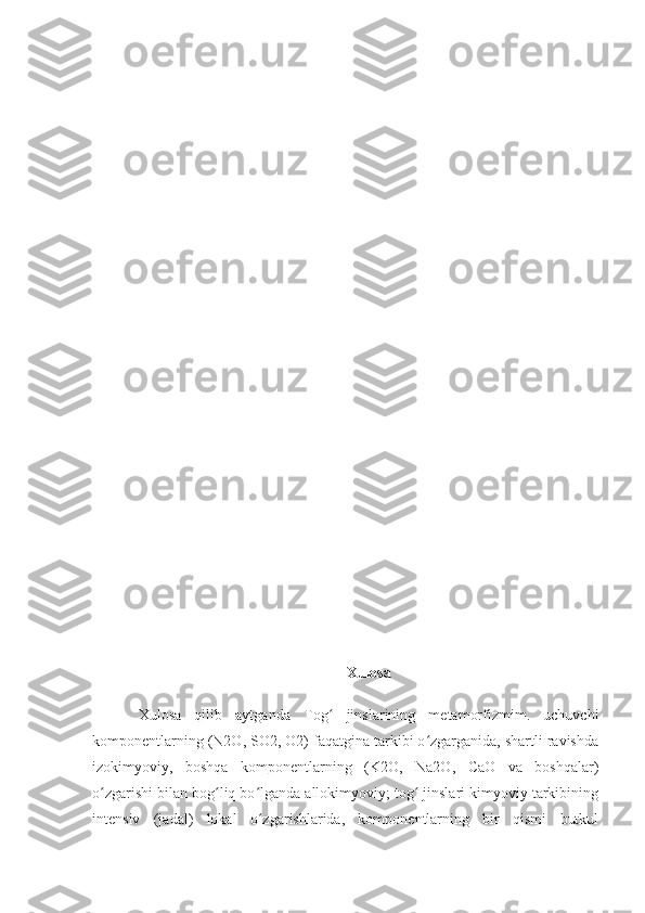 Xulosa
Xulosa   qilib   aytganda   Tog   jinslarining   metamorfizmim.   uchuvchiʻ
komponentlarning (N2O, SO2, O2) faqatgina tarkibi o zgarganida, shartli ravishda	
ʻ
izokimyoviy,   boshqa   komponentlarning   (K2O,   Na2O,   CaO   va   boshqalar)
o zgarishi bilan bog liq bo lganda allokimyoviy; tog  jinslari kimyoviy tarkibining	
ʻ ʻ ʻ ʻ
intensiv   (jadal)   lokal   o zgarishlarida,   komponentlarning   bir   qismi   butkul	
ʻ 