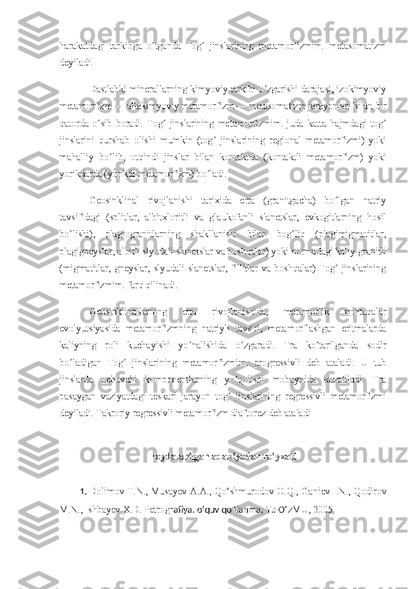 harakatdagi   tarkibga   o tganda   Tog   jinslarining   metamorfizmim.   metasomatizmʻ ʻ
deyiladi. 
Dastlabki minerallarning kimyoviy tarkibi o zgarishi darajasi, izokimyoviy	
ʻ
metamorfizm — allakimyoviy metamorfizm — metasomatizm jarayonlari bilan bir
qatorda   o sib   boradi.   Tog   jinslarining   metamorfizmim.   juda   katta   hajmdagi   tog	
ʻ ʻ ʻ
jinslarini   qurshab   olishi   mumkin   (tog   jinslarining   regional   metamorfizmi)   yoki	
ʻ
mahalliy   bo lib,   otqindi   jinslar   bilan   kontaktda   (kontaktli   metamorfizm)   yoki	
ʻ
yorikdarda (yorikdi metamorfizm) bo ladi. 	
ʻ
Geosinklinal   rivojlanishi   tarixida   erta   (granitgacha)   bo lgan   natriy	
ʻ
tavsifidagi   (splitlar,   albitxloritli   va   glaukofanli   slanetslar,   evkogitlarning   hosil
bo lishi),   plagiogranitlarning   shakllanishi   bilan   bog liq   (plagimigmatitlar,	
ʻ ʻ
plagigneyslar, albitli slyudali slanetslar va boshqalar) yoki normadagi kaliy granitli
(migmatitlar,  gneyslar,   slyudali   slanetslar,   fillitlar   va  boshqalar)   Tog   jinslarining	
ʻ
metamorfizmim. farq qilinadi. 
Geosinklinallarning   erta   rivojlanishida,   metamorfik   mintaqalar
evolyutsiyasida   metamorfizmning   natriyli   tavsifi,   metamorflashgan   eritmalarda
kaliyning   roli   kuchayishi   yo nalishida   o zgaradi.   Tra   ko tarilganda   sodir	
ʻ ʻ ʻ
bo ladigan   Tog   jinslarining   metamorfizmim.   progressivli   deb   ataladi.   U   tub	
ʻ ʻ
jinslarda   uchuvchi   komponentlarning   yo qolishi   mobaynida   kuzatiladi.   Tra	
ʻ
pasaygan   vaziyatdagi   teskari   jarayon   tog   jinslarining   regressivli   metamorfizmi
ʻ
deyiladi. Takroriy regressivli metamorfizm diaftorez deb ataladi  
Foydalanilgan adabiyotlar ro’yxati
1.   Dolimov T.N., Musayev   А . А ., Qo‘shmurodov O.Q., Ganiev I.N., Qodirov
M.N., Ishbayev X.D. Petrog rafiya. o‘quv qo'llanma,- Т .: O ‘zMU, 2005 