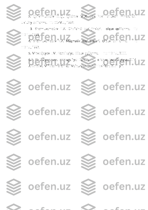 2.   Qo‘shmurodov   O.Q.,   Qodirov   М . Х .   Jins   hosil   qiluvchi   minerallar.
Uslubiy qo'llanma. - Т .: O'zMU, 1993.
  3 .   Shermuxamedov   T.Z.   Cho‘kindi   tog'   jinslari.     o‘quv   qo’l lanma.   - Т .:
TDTU, 1995.
4.   Shermuxamedov   T.Z.   Magmatik   tog‘   jinslari.   O’ quv   qo‘llanma.   — Т .:
TDTU, 1993. 
5.  Mirxodjayev I.M. Petrologiya. O'quv qo'llanma. — Т .: TDTU, 2000.
6.  N.Sh.Tulyaganova. Petrografiya: Darslik. - Т  .: «Fan va texnologiya», 2014
7.  Oripova M “Geomehanika. Ma’ruzalar matni” Toshkent 2001-yil.  