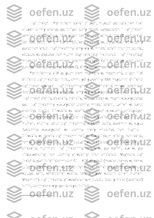 Tog   jinslariʻ 1
  -   Yer   po stini   tashkil   qiluvchi,   mustaqil   geologik   jism   hosil	ʻ
qiluvchi   doimiy   tarkibga   ega   bo lgan   tabiiy   mineral   agregatlardir.   "Tog’   jinslari"	
ʻ
termini   hozirgi   ma noda   1798   yildan   beri   ishlatilib   kelinadi.   Odatda   tog’   jinslari	
ʼ
deb faqat qattiq jismlarni tushuniladi, keng ma noda	
ʼ   esa ularga suv, neft va tabiiy
gazlar ham kiradi. Tog’ jinslarining kimyoviy va mineral tarkibi bilan bir qatorda,
struktura va teksturasi ham muhim diagnostik belgi hisoblanadi. Tog’ jinslaridagi
minerallar foizi, ularning mineral tarkibini aniqlaydi. Kelib chiqishiga qarab ular 3
guruhga bo linadi: magmatik (otqindi), cho kindi va metamorfik jinslar. 	
ʻ ʻ
Yer   po stining   90%   ga   yaqin   qismi   magmatik   va   metamorfik,   qolgan   10%
ʻ
cho kindi  tog	
ʻ ʻ   jinslaridan  iborat,  ammo  yer  yuzasining   75%  maydonini  cho kindi	ʻ
tog   jinslari   egallaydi.   Tog’   jinslariningning   kelib   chiqishida   mineral   tarkibidagi	
ʻ
farqi,   ularning   kimyoviy   tarkibi   va   kimyoviy   xususiyatlarida   o z   aksini   topgan.  	
ʻ
Tog’ jinslari zichlik, elastiklik,   pishiqlik, issiqlik, elektr va magnit xususiyatlariga
ega.   Tog’   jinslarining   xususiyatlari   ularning   mineral   tarkibi,   tuzilishi   va   tashqi
sharoitiga   bog liq.   G ovaklik   va   darzlik   tog’   jinslari   xossalarini   aniqlaydigan	
ʻ ʻ
muhim   parametrlardir.   G ovakchalar   qisman   suyuqlik   bilan   to lgan   bo lishi	
ʻ ʻ ʻ
mumkin,   shuning   uchun   tog’   jinslarining   xossalari   qattik,   gazsimon   va   suyuq
fazalarning   xususiyatlari   va   ularning   nisbiy   miqdoriga   ham   bog liq.  	
ʻ
G ovaklik   va   darzlik   tog’   jinslarini   neft   va   suv	
ʻ   kollektori   sifatida   baholashda,
hamda   ularning   buloqqa,   burg i   qudug i   va   boshqalarga   oqib   kelish   tezligini	
ʻ ʻ
aniklashda   muhimdir.   Tog’   jinslarining   namlik   va   gaz   sig imi,   suv   va   gaz	
ʻ
o tkazuvchanligi   ham   ularning   g ovakliligi   bilan   aniqlanadi.   Magmatik   tog’	
ʻ ʻ
jinslarida gazli bo shliklar miqdori 60— 80% ga yetadi (masalan, pemza va pemza	
ʻ
tuflari).   Cho kindi   tog’   jinslarida   cho kindi   hosil   bo lish   jarayonida   g ovakchalar	
ʻ ʻ ʻ ʻ
vujudga   kelib,   sementlanish   vaqtida   berkilishi   yoki   saqlanib   qolishi   mumkin.
Metamorfik   tog’   jinslarida   g ovakchalar   kam   buladi,   faqat   yoriqlar   (darzliklar)	
ʻ
bo lib, ular jinslar soviyotganda paydo bo ladi.	
ʻ ʻ
1 