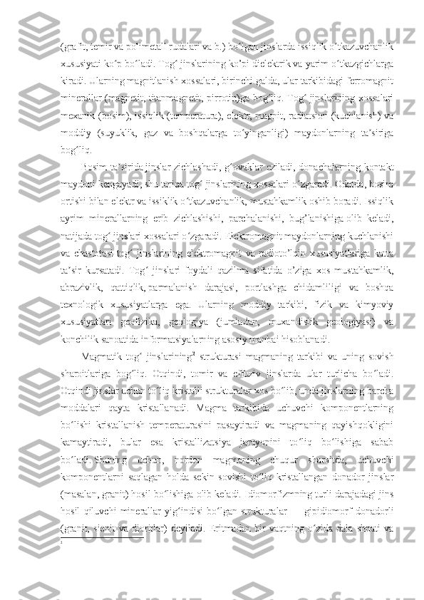 (grafit, temir va polimetall rudalari va b.) bo lgan jinslarda issiqlik o tkazuvchanlikʻ ʻ
xususiyati ko p bo ladi. Tog  jinslarining ko’pi dielektrik va yarim o tkazgichlarga	
ʻ ʻ ʻ ʻ
kiradi. Ularning magnitlanish xossalari, birinchi galda, ular tarkibidagi ferromagnit
minerallar (magnetit, titanmagnetit, pirrotin)ga bog liq. Tog  jinslarining xossalari	
ʻ ʻ
mexanik (bosim), issiqlik (temperatura), elektr, magnit, radiatsion (kuchlanish) va
moddiy   (suyuklik,   gaz   va   boshqalarga   to yinganligi)   maydonlarning   ta siriga	
ʻ ʼ
bog liq.  	
ʻ
Bosim  ta sirida	
ʼ   jinslar zichlashadi,  g ovaklar  eziladi, donachalarning kontakt	ʻ
maydoni kengayadi, shu tariqa tog  jinslarining xossalari o zgaradi. Odatda, bosim	
ʻ ʻ
ortishi bilan elektr va issiklik o tkazuvchanlik, mustahkamlik oshib boradi. Issiqlik	
ʻ
ayrim   minerallarning   erib   zichlashishi,   parchalanishi,   bug’lanishiga   olib   keladi,
natijada tog  jinslari xossalari o zgaradi. Elektromagnit maydonlarning kuchlanishi	
ʻ ʻ
va   chastotasi   tog   jinslarining   elektromagnit   va   radioto’lqin   xususiyatlariga   katta	
ʻ
ta sir   kursatadi.   Tog   jinslari   foydali   qazilma   sifatida   o’ziga   xos   mustahkamlik,	
ʼ ʻ
abrazivlik,   qattiqlik,   parmalanish   darajasi,   portlashga   chidamliligi   va   boshqa
texnologik   xususiyatlarga   ega.   Ularning   moddiy   tarkibi,   fizik   va   kimyoviy
xususiyatlari   geofizika,   geologiya   (jumladan,   muxandislik   geologiyasi)   va
konchilik sanoatida informatsiyalarn ing asosiy manbai hisoblanadi. 
Magmatik   tog   jinslarining	
ʻ 2
  strukturasi   magmaning   tarkibi   va   uning   sovish
sharoitlariga   bog liq.   Otqindi,   tomir   va   effuziv   jinslarda   ular   turlicha   bo ladi.	
ʻ ʻ
Otqindi jinslar uchun to liq kristalli strukturalar xos bo lib, unda jinslarning barcha	
ʻ ʻ
moddalari   qayta   kristallanadi.   Magma   tarkibida   uchuvchi   komponentlarning
bo lishi   kristallanish   temperaturasini   pasaytiradi   va   magmaning   qayishqokligini	
ʻ
kamaytiradi,   bular   esa   kristallizatsiya   jarayonini   to liq   bo lishiga   sabab	
ʻ ʻ
bo ladi.	
ʻ   Shuning   uchun,   nordon   magmaning   chuqur   sharoitda,   uchuvchi
komponentlarni   saqlagan   holda   sekin   sovishi   to liq   kristallangan   donador   jinslar	
ʻ
(masalan, granit) hosil bo lishiga olib keladi. Idiomorfizmning turli darajadagi jins	
ʻ
hosil   qiluvchi   minerallar   yig indisi   bo lgan   strukturalar   —   gipidiomorf   donadorli	
ʻ ʻ
(granit,   sienit   va   dioritlar)   deyiladi.   Eritmadan   bir   vaqtning   o zida   dala   shpati   va	
ʻ
2 