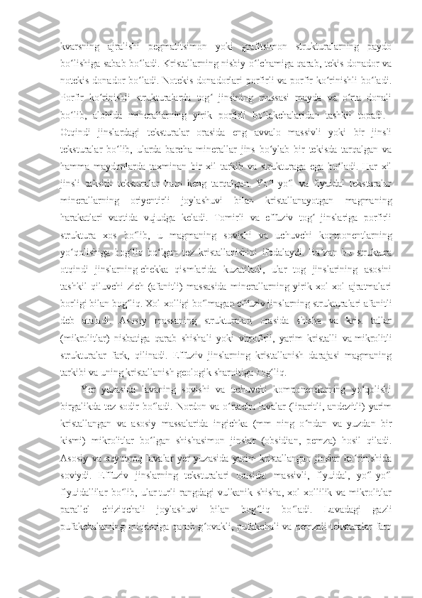 kvarsning   ajralishi   pegmatitsimon   yoki   grafitsimon   strukturalarning   paydo
bo lishiga sabab bo ladi. Kristallarning nisbiy o lchamiga qarab, tekis donador vaʻ ʻ ʻ
notekis donador bo ladi. Notekis donadorlari porfirli va porfir  ko rinishli  bo ladi.	
ʻ ʻ ʻ
Porfir   ko rinishli   strukturalarda   tog   jinsining   massasi   mayda   va   o rta   donali	
ʻ ʻ ʻ
bo lib,   alohida   minerallarning   yirik   porfirli   bo lakchalaridan   tashkil   topadi.  	
ʻ ʻ
Otqindi   jinslardagi   teksturalar   orasida   eng   avvalo   massivli   yoki   bir   jinsli
teksturalar   bo lib,   ularda   barcha   minerallar   jins   bo ylab   bir   tekisda   tarqalgan   va	
ʻ ʻ
hamma   maydonlarda   taxminan   bir   xil   tarkib   va   strukturaga   ega   bo ladi.   Har   xil	
ʻ
jinsli   taksitli   teksturalar   ham   keng   tarqalgan.   Yo l-yo l   va   flyuidal   teksturalar	
ʻ ʻ
minerallarning   oriyentirli   joylashuvi   bilan   kristallanayotgan   magmaning
harakatlari   vaqtida   vujudga   keladi.   Tomirli   va   effuziv   tog   jinslariga   porfirli	
ʻ
struktura   xos   bo lib,   u   magmaning   sovishi   va   uchuvchi   komponentlarning	
ʻ
yo qolishiga   bog liq   bo lgan   tez   kristallanishini   ifodalaydi.   Ba zan   bu   struktura	
ʻ ʻ ʻ ʼ
otqindi   jinslarning   chekka   qismlarida   kuzatiladi,   ular   tog   jinslarining   asosini
tashkil   qiluvchi   zich   (afanitli)   massasida   minerallarning   yirik   xol-xol   ajratmalari
borligi bilan bog liq. Xol-xolligi bo lmagan effuziv jinslarning strukturalari afanitli	
ʻ ʻ
deb   ataladi.   Asosiy   massaning   strukturalari   orasida   shisha   va   kris.   tallar
(mikrolitlar)   nisbatiga   qarab   shishali   yoki   vitrofirli,   yarim   kristalli   va   mikrolitli
strukturalar   fark,   qilinadi.   Effuziv   jinslarning   kristallanish   darajasi   magmaning
tarkibi va uning kristallanish geologik sharoitiga  bog liq. 	
ʻ
Yer   yuzasida   lavaning   sovishi   va   uchuvchi   komponentlarning   yo qolishi	
ʻ
birgalikda tez sodir bo ladi. Nordon va o rtacha lavalar  (liparitli, andezitli) yarim	
ʻ ʻ
kristallangan   va   asosiy   massalarida   ingichka   (mm   ning   o ndan   va   yuzdan   bir	
ʻ
kismi)   mikrolitlar   bo lgan   shishasimon   jinslar   (obsidian,   pemza)   hosil   qiladi.	
ʻ
Asosiy   va   suyuqroq   lavalar   yer   yuzasida   yarim   kristallangan   jinslar   ko rinishida	
ʻ
soviydi.   Effuziv   jinslarning   teksturalari   orasida:   massivli,   flyuidal,   yo l-yo l	
ʻ ʻ
flyuidallilar   bo lib,   ular	
ʻ   turli   rangdagi   vulkanik   shisha,   xol-xollilik   va   mikrolitlar
parallel   chiziqchali   joylashuvi   bilan   bog liq   bo ladi.   Lavadagi   gazli	
ʻ ʻ
pufakchalarning  miqdoriga  qarab g ovakli, pufakchali   va  pemzali  teksturalar   farq	
ʻ 