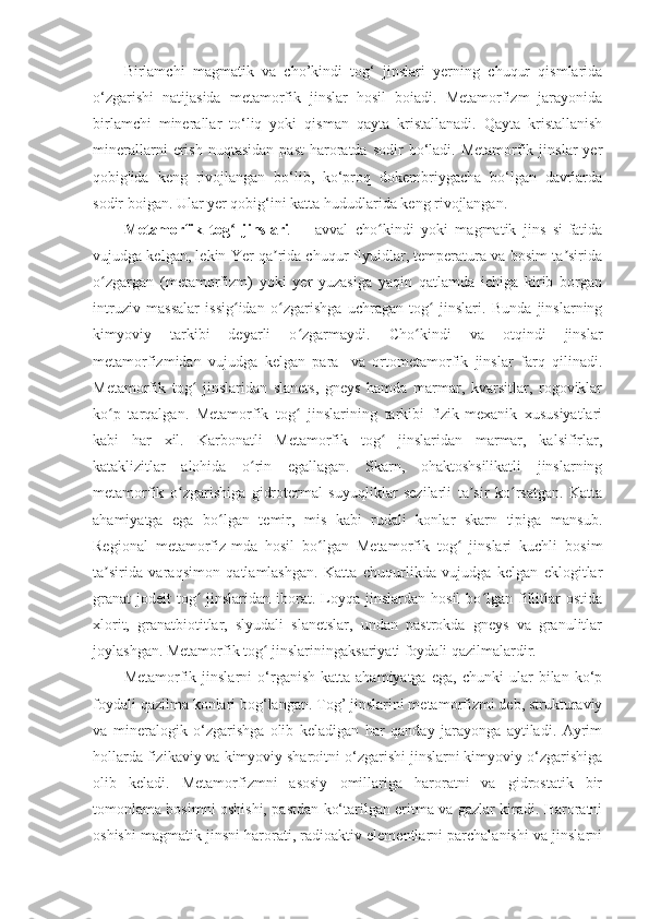 Birlamchi   magmatik   va   cho’kindi   tog‘   jinslari   yerning   chuqur   qismlarida
o‘zgarishi   natijasida   metamorfik   jinslar   hosil   boiadi.   Metamorfizm   jarayonida
birlamchi   minerallar   to‘liq   yoki   qisman   qayta   kristallanadi.   Qayta   kristallanish
minerallarni  erish  nuqtasidan   past  haroratda  sodir  bo‘ladi.  Metamorfik  jinslar  yer
qobig'ida   keng   rivojlangan   bo‘lib,   ko‘proq   dokembriygacha   bo‘lgan   davrlarda
sodir boigan. Ular yer qobig‘ini katta hududlarida keng rivojlangan. 
Metamorfik   tog   jinslariʻ   —   avval   cho kindi   yoki   magmatik   jins   si-fatida	ʻ
vujudga kelgan, lekin Yer qa rida chuqur flyuidlar, temperatura va bosim ta sirida	
ʼ ʼ
o zgargan   (metamorfizm)   yoki   yer   yuzasiga   yaqin   qatlamda   ichiga   kirib   borgan	
ʻ
intruziv   massalar   issig idan   o zgarishga   uchragan   tog   jinslari.   Bunda   jinslarning	
ʻ ʻ ʻ
kimyoviy   tarkibi   deyarli   o zgarmaydi.   Cho kindi   va   otqindi   jinslar	
ʻ ʻ
metamorfizmidan   vujudga   kelgan   para-   va   ortometamorfik   jinslar   farq   qilinadi.
Metamorfik   tog   jinslaridan   slanets,   gneys   hamda   marmar,   kvarsitlar,   rogoviklar	
ʻ
ko p   tarqalgan.   Metamorfik   tog   jinslarining   tarkibi   fizik-mexanik   xususiyatlari	
ʻ ʻ
kabi   har   xil.   Karbonatli   Metamorfik   tog   jinslaridan   marmar,   kalsifirlar,	
ʻ
kataklizitlar   alohida   o rin   egallagan.   Skarn,   ohaktoshsilikatli   jinslarning	
ʻ
metamorfik   o zgarishiga   gidrotermal   suyuqliklar   sezilarli   ta sir   ko rsatgan.   Katta	
ʻ ʼ ʻ
ahamiyatga   ega   bo lgan   temir,   mis   kabi   rudali   konlar   skarn   tipiga   mansub.	
ʻ
Regional   metamorfiz-mda   hosil   bo lgan   Metamorfik   tog   jinslari   kuchli   bosim	
ʻ ʻ
ta sirida   varaqsimon   qatlamlashgan.   Katta   chuqurlikda   vujudga   kelgan   eklogitlar	
ʼ
granat-jodeit  tog   jinslaridan   iborat.  Loyqa  jinslardan  hosil  bo lgan  fillitlar   ostida	
ʻ ʻ
xlorit,   granatbiotitlar,   slyudali   slanetslar,   undan   pastrokda   gneys   va   granulitlar
joylashgan. Metamorfik tog  jinslariningaksariyati foydali qazilmalardir.	
ʻ
Metamorfik  jinslarni   o‘rganish   katta  ahamiyatga   ega,   chunki   ular   bilan  ko‘p
foydali qazilma konlari bog‘langan. Tog’ jinslarini metamorfizmi deb, strukturaviy
va   mineralogik   o‘zgarishga   olib   keladigan   har   qanday   jarayonga   aytiladi.   Ayrim
hollarda fizikaviy va kimyoviy sharoitni o‘zgarishi jinslarni kimyoviy o‘zgarishiga
olib   keladi.   Metamorfizmni   asosiy   omillariga   haroratni   va   gidrostatik   bir
tomonlama bosimni oshishi, pastdan ko‘tarilgan eritma va gazlar kiradi. Haroratni
oshishi magmatik jinsni harorati, radioaktiv elementlarni parchalanishi va jinslarni 