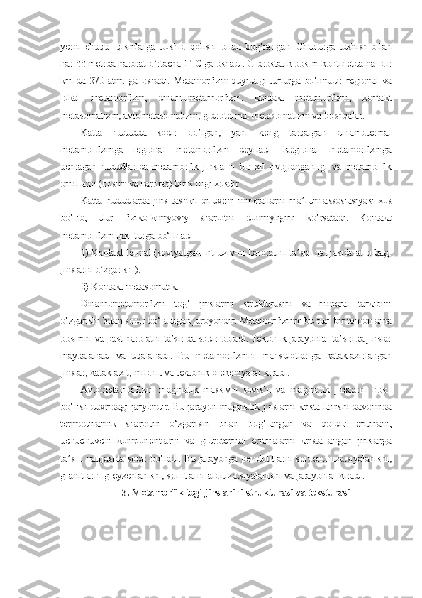 yerni   chuqur   qismlarga   tUshib   qolishi   bilan   bog‘iangan.   Chuqurga   tushish   bilan
har 33 metrda harorat o‘rtacha 1°  С  ga oshadi. Gidrostatik bosim kontinetda har bir
km  da  270 atm.  ga  oshadi.  Metamorfizm   quyidagi  turlarga bo‘linadi:  regional  va
lokal   metamorfizm,   dinamometamorfizm,   kontakt   metamorfizm,   kontakt
metasomatizm, avtometasomatizm, gidrotermal metasomatizm va boshqalar. 
Katta   hududda   sodir   bo’lgan,   yani   keng   tarqalgan   dinamotermal
metamorfizmga   regional   metamorfizm   deyiladi.   Regional   metamorfizmga
uchragan   hududlarida   metamorfik   jinslarni   bir   xil   rivojlanganligi   va   metamorfik
omillami (bosim va harorat) bir xilligi xosdir. 
Katta  hududlarda  jins  tashkil   qiluvchi  minerallarni   ma’lum   assosiasiyasi  xos
bo‘lib,   ular   fiziko-kimyoviy   sharoitni   doimiyligini   ko‘rsatadi.   Kontakt
metamorfizm ikki turga bo‘linadi: 
1) Kontakt termal (soviyotgan intruziv-ni haroratini ta’siri natijasida atrofdagi
jinslarni o‘zgarishi). 
2) Kontakt metasomatik. 
Dinamometamorfizm   tog‘   jinslarini   strukturasini   va   mineral   tarkibini
o‘zgarishi bilan sodir bo‘Iadigan jaroyondir. Metamorfizmni bu turi bir tomonlama
bosimni va past haroratni ta’sirida sodir boiadi. Tektonik jarayonlar ta’sirida jinslar
maydalanadi   va   uqalanadi.   Bu   metamorfizmni   mahsulotlariga   kataklazirlangan
jinslar, kataklazit, milonit va tektonik brekchiyalar kiradi. 
Avtometamorfizm   magmatik   massivni   sovishi   va   magmatik   jinslarni   hosil
bo‘lish davridagi jaryondir. Bu jarayon magmatik jinslarni kristallanishi davomida
termodinamik   sharoitni   o‘zgarishi   bilan   bog‘langan   va   qoldiq   eritmani,
uchuchuvchi   komponentlarni   va   gidrotermal   eritmalarni   kristallangan   jinslarga
ta’siri natijasida sodir bo‘ladi. Bu jarayonga peridotitlarni serpentinizatsiyalanishi,
granitlarni greyzenlanishi, spilitlarni albitizatsiyalanishi va jarayonlar kiradi.
3. Metamorfik tog‘ jinslarini strukturasi va teksturasi 