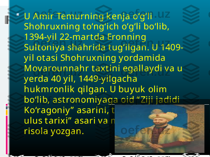 
U Amir Temurning k enja o‘g‘li 
Shohruxning t o‘ng‘ich o‘g‘li bo‘lib, 
1394-y il 22-mart da Eronning 
Sult oniy a shahrida t ug‘ilgan. U 1409-
y il ot asi Shohruxning y ordamida 
Mov arounnahr t axt ini egallay di v a u 
y erda 40 y il, 1449-y ilgacha 
huk mronlik  qilgan. U buy uk  olim 
bo‘lib, ast ronomiy aga oid “ Ziji jadidi 
Ko‘ragoniy ”  asarini, t arixga oid “ To‘rt  
ulus t arixi”  asari v a musiqaga oid 5 t a 
risola y ozgan. 